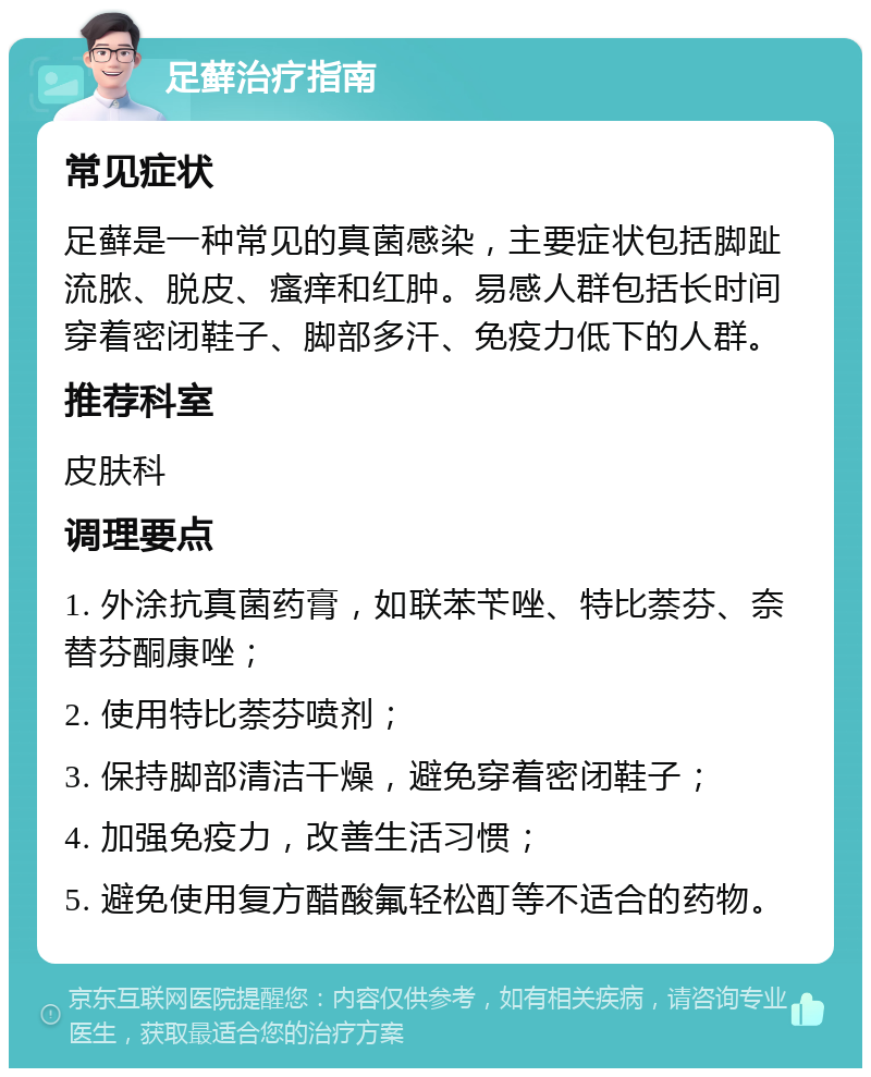 足藓治疗指南 常见症状 足藓是一种常见的真菌感染，主要症状包括脚趾流脓、脱皮、瘙痒和红肿。易感人群包括长时间穿着密闭鞋子、脚部多汗、免疫力低下的人群。 推荐科室 皮肤科 调理要点 1. 外涂抗真菌药膏，如联苯苄唑、特比萘芬、奈替芬酮康唑； 2. 使用特比萘芬喷剂； 3. 保持脚部清洁干燥，避免穿着密闭鞋子； 4. 加强免疫力，改善生活习惯； 5. 避免使用复方醋酸氟轻松酊等不适合的药物。