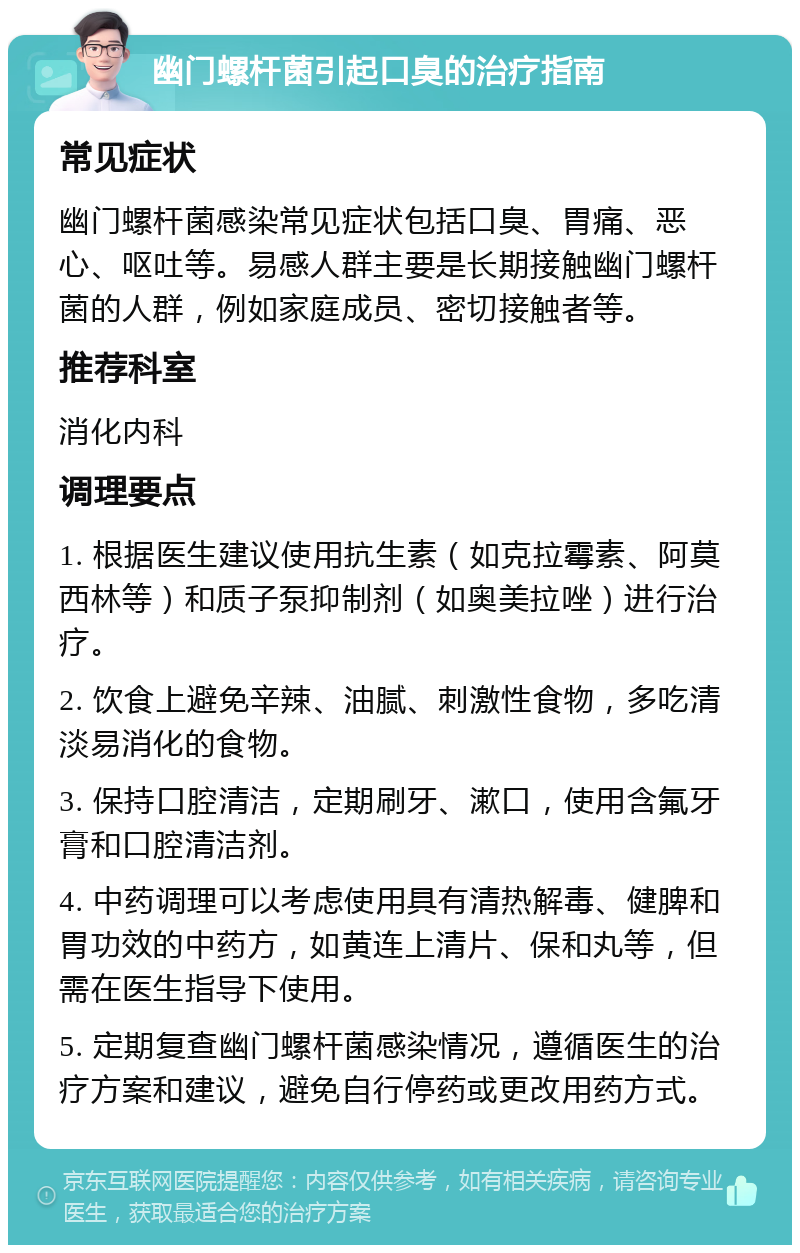 幽门螺杆菌引起口臭的治疗指南 常见症状 幽门螺杆菌感染常见症状包括口臭、胃痛、恶心、呕吐等。易感人群主要是长期接触幽门螺杆菌的人群，例如家庭成员、密切接触者等。 推荐科室 消化内科 调理要点 1. 根据医生建议使用抗生素（如克拉霉素、阿莫西林等）和质子泵抑制剂（如奥美拉唑）进行治疗。 2. 饮食上避免辛辣、油腻、刺激性食物，多吃清淡易消化的食物。 3. 保持口腔清洁，定期刷牙、漱口，使用含氟牙膏和口腔清洁剂。 4. 中药调理可以考虑使用具有清热解毒、健脾和胃功效的中药方，如黄连上清片、保和丸等，但需在医生指导下使用。 5. 定期复查幽门螺杆菌感染情况，遵循医生的治疗方案和建议，避免自行停药或更改用药方式。