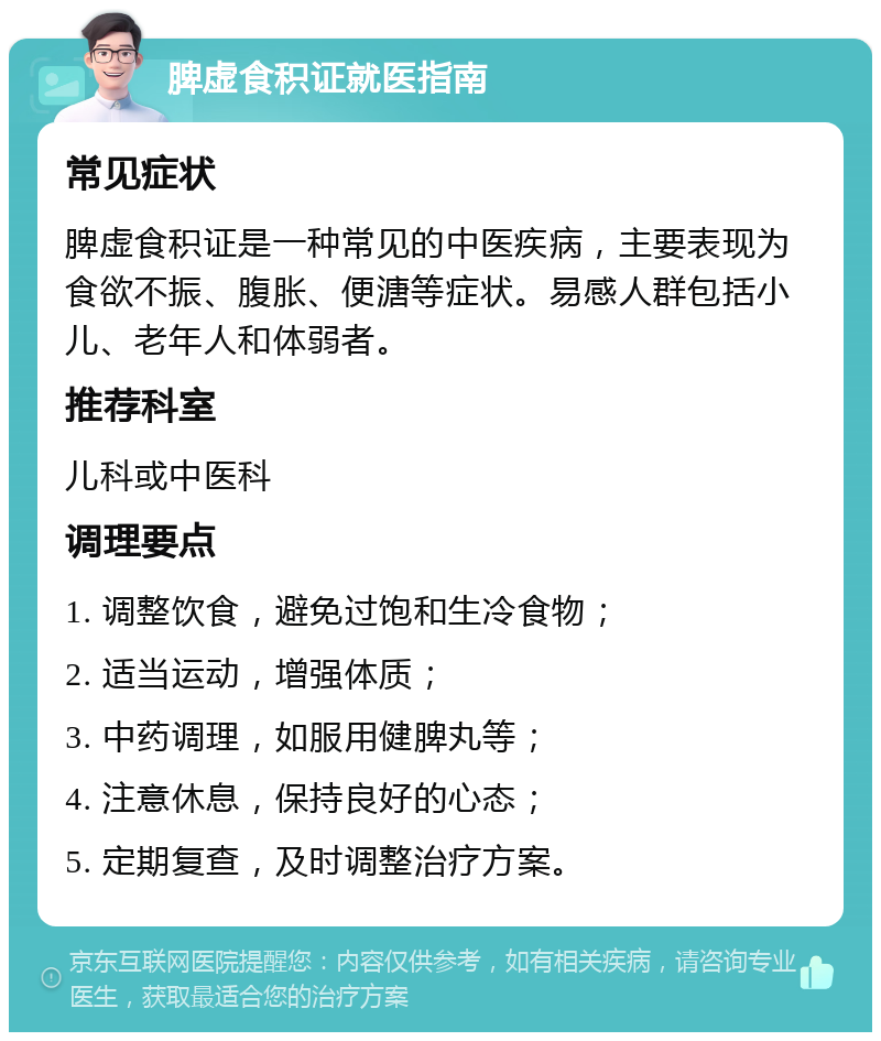 脾虚食积证就医指南 常见症状 脾虚食积证是一种常见的中医疾病，主要表现为食欲不振、腹胀、便溏等症状。易感人群包括小儿、老年人和体弱者。 推荐科室 儿科或中医科 调理要点 1. 调整饮食，避免过饱和生冷食物； 2. 适当运动，增强体质； 3. 中药调理，如服用健脾丸等； 4. 注意休息，保持良好的心态； 5. 定期复查，及时调整治疗方案。