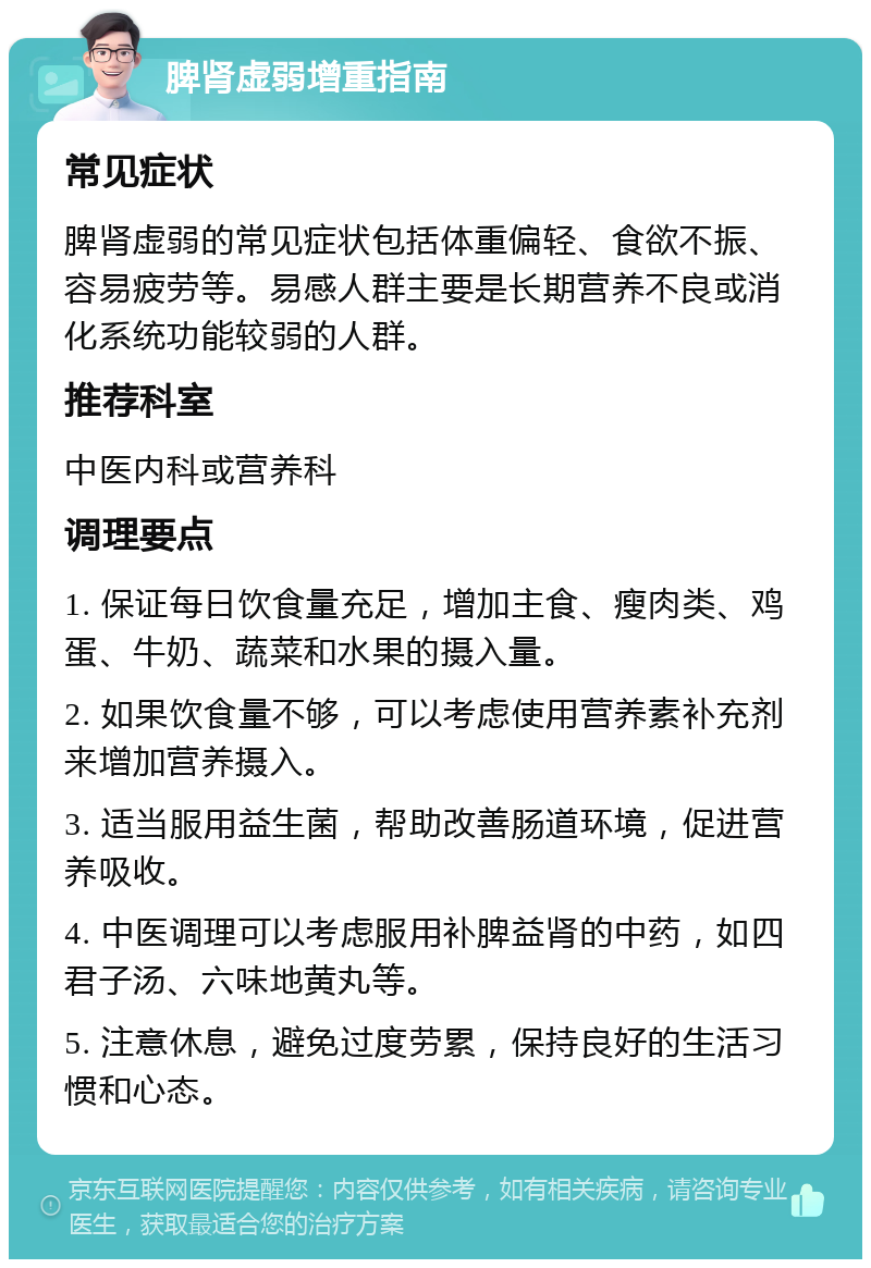 脾肾虚弱增重指南 常见症状 脾肾虚弱的常见症状包括体重偏轻、食欲不振、容易疲劳等。易感人群主要是长期营养不良或消化系统功能较弱的人群。 推荐科室 中医内科或营养科 调理要点 1. 保证每日饮食量充足，增加主食、瘦肉类、鸡蛋、牛奶、蔬菜和水果的摄入量。 2. 如果饮食量不够，可以考虑使用营养素补充剂来增加营养摄入。 3. 适当服用益生菌，帮助改善肠道环境，促进营养吸收。 4. 中医调理可以考虑服用补脾益肾的中药，如四君子汤、六味地黄丸等。 5. 注意休息，避免过度劳累，保持良好的生活习惯和心态。