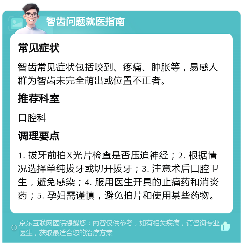 智齿问题就医指南 常见症状 智齿常见症状包括咬到、疼痛、肿胀等，易感人群为智齿未完全萌出或位置不正者。 推荐科室 口腔科 调理要点 1. 拔牙前拍X光片检查是否压迫神经；2. 根据情况选择单纯拔牙或切开拔牙；3. 注意术后口腔卫生，避免感染；4. 服用医生开具的止痛药和消炎药；5. 孕妇需谨慎，避免拍片和使用某些药物。