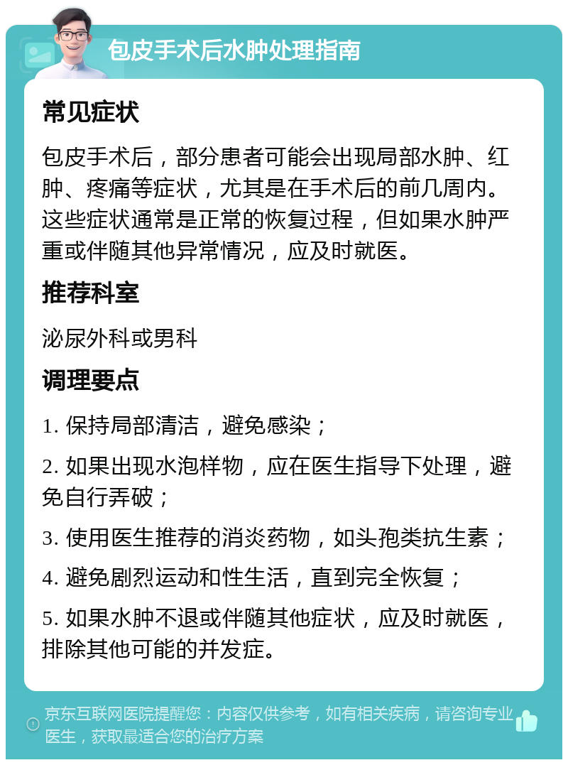 包皮手术后水肿处理指南 常见症状 包皮手术后，部分患者可能会出现局部水肿、红肿、疼痛等症状，尤其是在手术后的前几周内。这些症状通常是正常的恢复过程，但如果水肿严重或伴随其他异常情况，应及时就医。 推荐科室 泌尿外科或男科 调理要点 1. 保持局部清洁，避免感染； 2. 如果出现水泡样物，应在医生指导下处理，避免自行弄破； 3. 使用医生推荐的消炎药物，如头孢类抗生素； 4. 避免剧烈运动和性生活，直到完全恢复； 5. 如果水肿不退或伴随其他症状，应及时就医，排除其他可能的并发症。