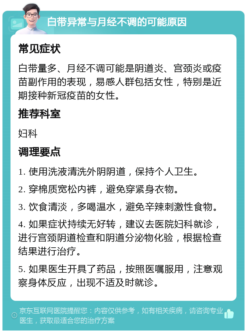 白带异常与月经不调的可能原因 常见症状 白带量多、月经不调可能是阴道炎、宫颈炎或疫苗副作用的表现，易感人群包括女性，特别是近期接种新冠疫苗的女性。 推荐科室 妇科 调理要点 1. 使用洗液清洗外阴阴道，保持个人卫生。 2. 穿棉质宽松内裤，避免穿紧身衣物。 3. 饮食清淡，多喝温水，避免辛辣刺激性食物。 4. 如果症状持续无好转，建议去医院妇科就诊，进行宫颈阴道检查和阴道分泌物化验，根据检查结果进行治疗。 5. 如果医生开具了药品，按照医嘱服用，注意观察身体反应，出现不适及时就诊。