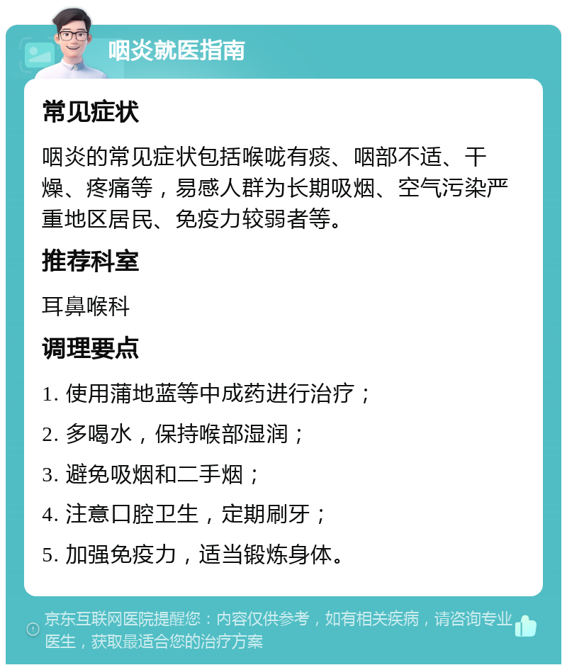 咽炎就医指南 常见症状 咽炎的常见症状包括喉咙有痰、咽部不适、干燥、疼痛等，易感人群为长期吸烟、空气污染严重地区居民、免疫力较弱者等。 推荐科室 耳鼻喉科 调理要点 1. 使用蒲地蓝等中成药进行治疗； 2. 多喝水，保持喉部湿润； 3. 避免吸烟和二手烟； 4. 注意口腔卫生，定期刷牙； 5. 加强免疫力，适当锻炼身体。