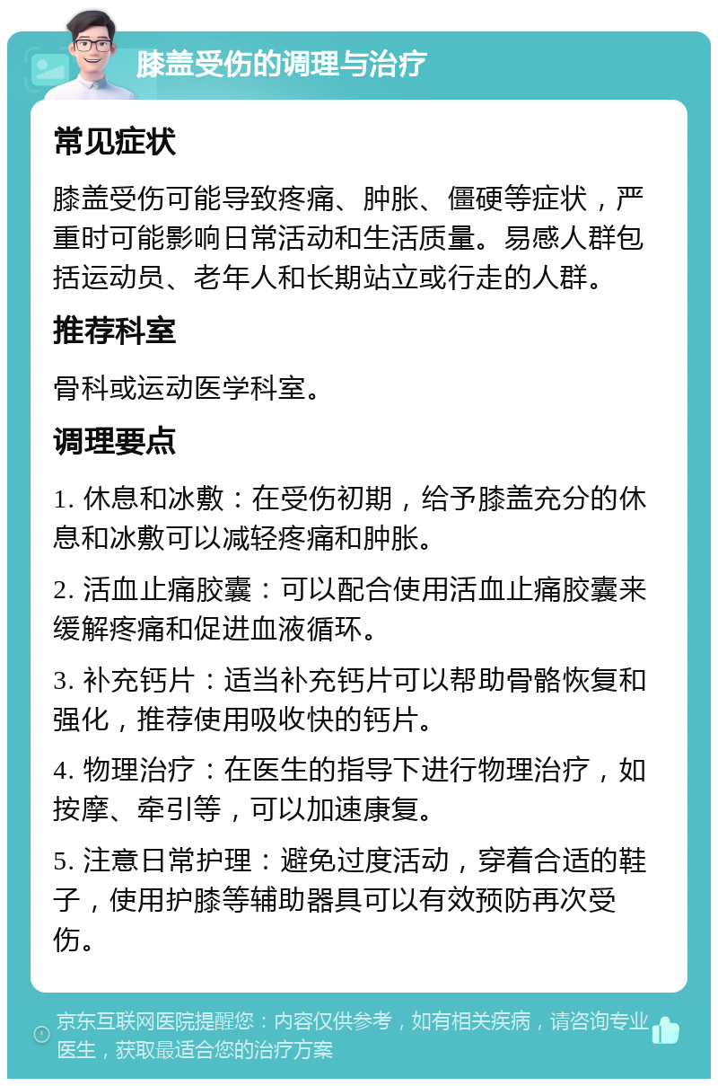 膝盖受伤的调理与治疗 常见症状 膝盖受伤可能导致疼痛、肿胀、僵硬等症状，严重时可能影响日常活动和生活质量。易感人群包括运动员、老年人和长期站立或行走的人群。 推荐科室 骨科或运动医学科室。 调理要点 1. 休息和冰敷：在受伤初期，给予膝盖充分的休息和冰敷可以减轻疼痛和肿胀。 2. 活血止痛胶囊：可以配合使用活血止痛胶囊来缓解疼痛和促进血液循环。 3. 补充钙片：适当补充钙片可以帮助骨骼恢复和强化，推荐使用吸收快的钙片。 4. 物理治疗：在医生的指导下进行物理治疗，如按摩、牵引等，可以加速康复。 5. 注意日常护理：避免过度活动，穿着合适的鞋子，使用护膝等辅助器具可以有效预防再次受伤。