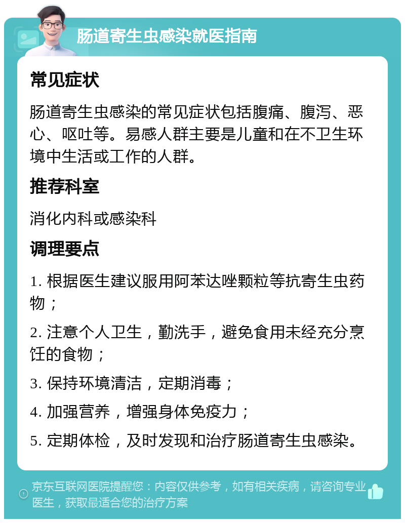 肠道寄生虫感染就医指南 常见症状 肠道寄生虫感染的常见症状包括腹痛、腹泻、恶心、呕吐等。易感人群主要是儿童和在不卫生环境中生活或工作的人群。 推荐科室 消化内科或感染科 调理要点 1. 根据医生建议服用阿苯达唑颗粒等抗寄生虫药物； 2. 注意个人卫生，勤洗手，避免食用未经充分烹饪的食物； 3. 保持环境清洁，定期消毒； 4. 加强营养，增强身体免疫力； 5. 定期体检，及时发现和治疗肠道寄生虫感染。