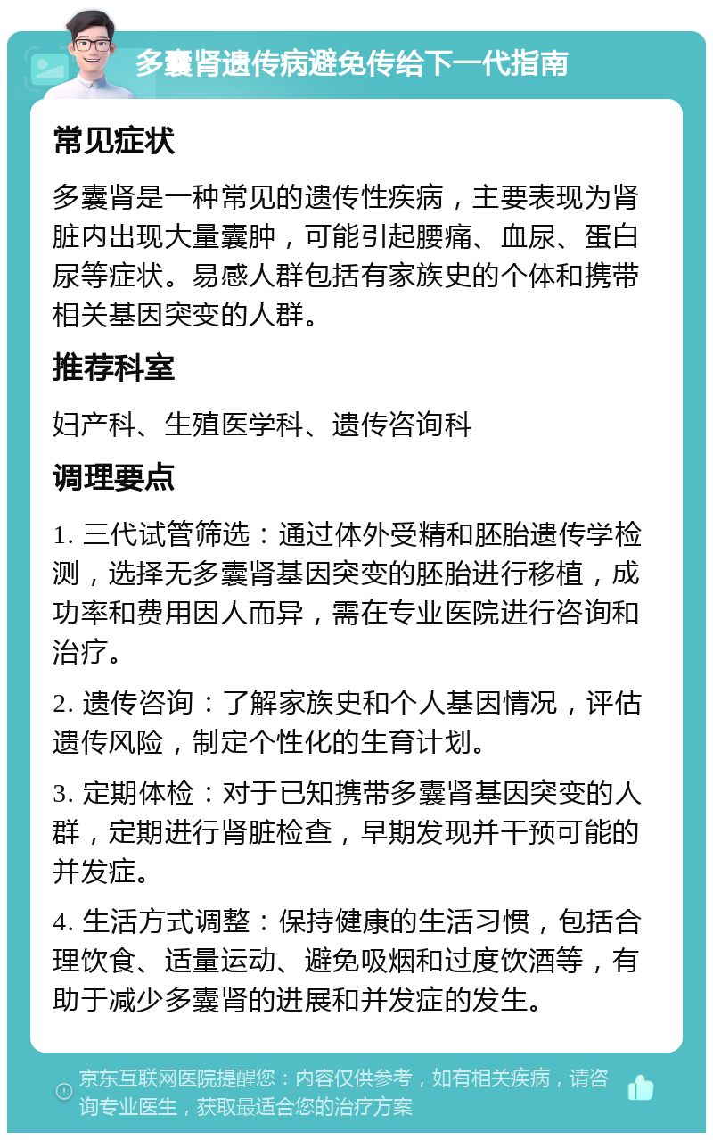 多囊肾遗传病避免传给下一代指南 常见症状 多囊肾是一种常见的遗传性疾病，主要表现为肾脏内出现大量囊肿，可能引起腰痛、血尿、蛋白尿等症状。易感人群包括有家族史的个体和携带相关基因突变的人群。 推荐科室 妇产科、生殖医学科、遗传咨询科 调理要点 1. 三代试管筛选：通过体外受精和胚胎遗传学检测，选择无多囊肾基因突变的胚胎进行移植，成功率和费用因人而异，需在专业医院进行咨询和治疗。 2. 遗传咨询：了解家族史和个人基因情况，评估遗传风险，制定个性化的生育计划。 3. 定期体检：对于已知携带多囊肾基因突变的人群，定期进行肾脏检查，早期发现并干预可能的并发症。 4. 生活方式调整：保持健康的生活习惯，包括合理饮食、适量运动、避免吸烟和过度饮酒等，有助于减少多囊肾的进展和并发症的发生。