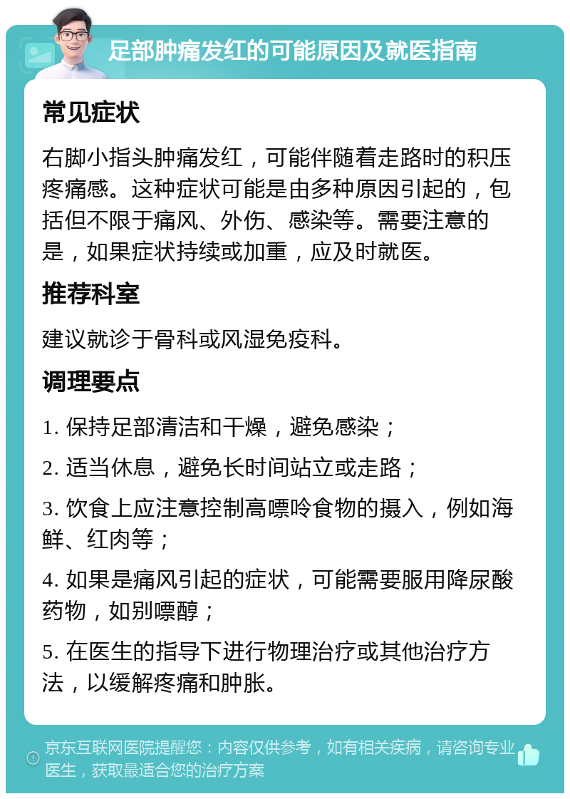 足部肿痛发红的可能原因及就医指南 常见症状 右脚小指头肿痛发红，可能伴随着走路时的积压疼痛感。这种症状可能是由多种原因引起的，包括但不限于痛风、外伤、感染等。需要注意的是，如果症状持续或加重，应及时就医。 推荐科室 建议就诊于骨科或风湿免疫科。 调理要点 1. 保持足部清洁和干燥，避免感染； 2. 适当休息，避免长时间站立或走路； 3. 饮食上应注意控制高嘌呤食物的摄入，例如海鲜、红肉等； 4. 如果是痛风引起的症状，可能需要服用降尿酸药物，如别嘌醇； 5. 在医生的指导下进行物理治疗或其他治疗方法，以缓解疼痛和肿胀。