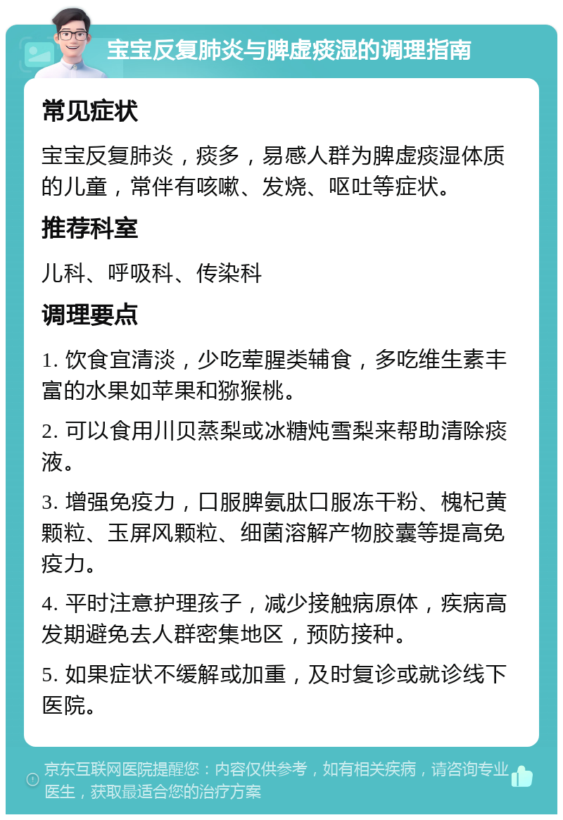 宝宝反复肺炎与脾虚痰湿的调理指南 常见症状 宝宝反复肺炎，痰多，易感人群为脾虚痰湿体质的儿童，常伴有咳嗽、发烧、呕吐等症状。 推荐科室 儿科、呼吸科、传染科 调理要点 1. 饮食宜清淡，少吃荤腥类辅食，多吃维生素丰富的水果如苹果和猕猴桃。 2. 可以食用川贝蒸梨或冰糖炖雪梨来帮助清除痰液。 3. 增强免疫力，口服脾氨肽口服冻干粉、槐杞黄颗粒、玉屏风颗粒、细菌溶解产物胶囊等提高免疫力。 4. 平时注意护理孩子，减少接触病原体，疾病高发期避免去人群密集地区，预防接种。 5. 如果症状不缓解或加重，及时复诊或就诊线下医院。