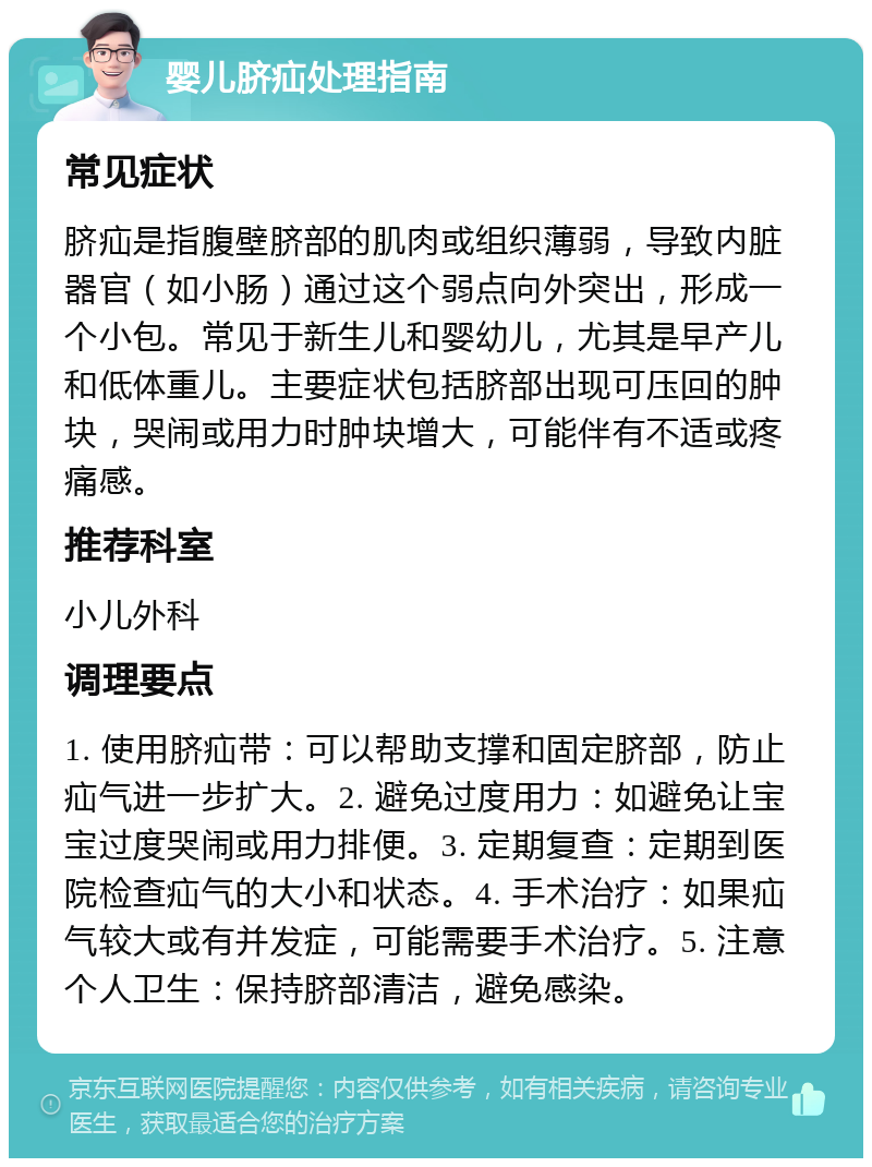 婴儿脐疝处理指南 常见症状 脐疝是指腹壁脐部的肌肉或组织薄弱，导致内脏器官（如小肠）通过这个弱点向外突出，形成一个小包。常见于新生儿和婴幼儿，尤其是早产儿和低体重儿。主要症状包括脐部出现可压回的肿块，哭闹或用力时肿块增大，可能伴有不适或疼痛感。 推荐科室 小儿外科 调理要点 1. 使用脐疝带：可以帮助支撑和固定脐部，防止疝气进一步扩大。2. 避免过度用力：如避免让宝宝过度哭闹或用力排便。3. 定期复查：定期到医院检查疝气的大小和状态。4. 手术治疗：如果疝气较大或有并发症，可能需要手术治疗。5. 注意个人卫生：保持脐部清洁，避免感染。