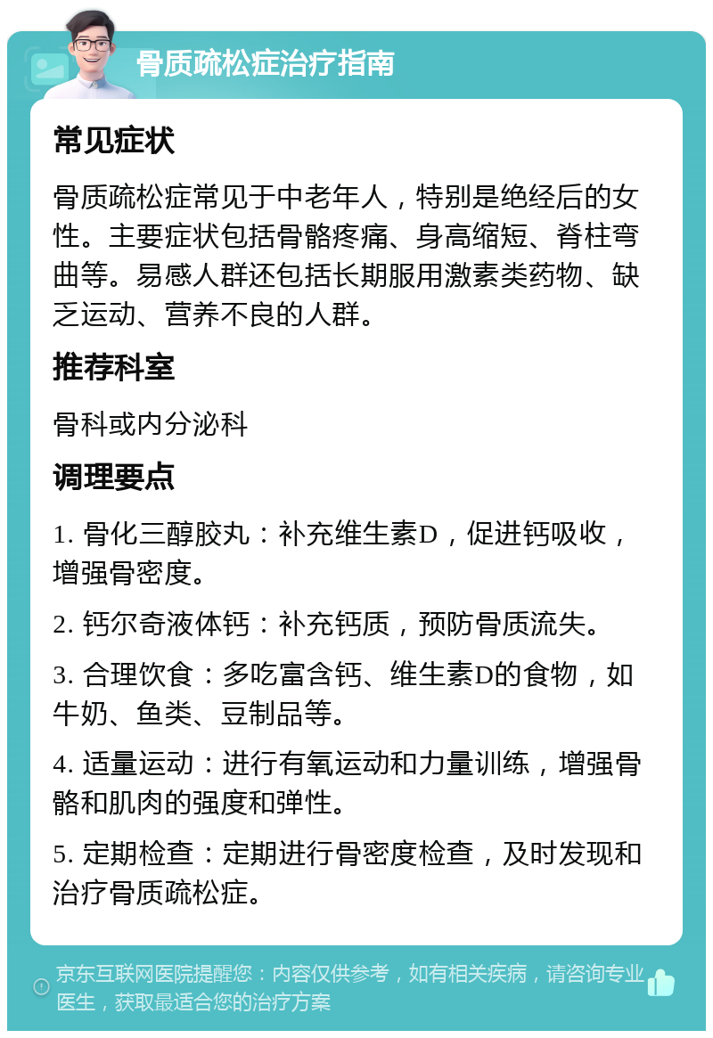 骨质疏松症治疗指南 常见症状 骨质疏松症常见于中老年人，特别是绝经后的女性。主要症状包括骨骼疼痛、身高缩短、脊柱弯曲等。易感人群还包括长期服用激素类药物、缺乏运动、营养不良的人群。 推荐科室 骨科或内分泌科 调理要点 1. 骨化三醇胶丸：补充维生素D，促进钙吸收，增强骨密度。 2. 钙尔奇液体钙：补充钙质，预防骨质流失。 3. 合理饮食：多吃富含钙、维生素D的食物，如牛奶、鱼类、豆制品等。 4. 适量运动：进行有氧运动和力量训练，增强骨骼和肌肉的强度和弹性。 5. 定期检查：定期进行骨密度检查，及时发现和治疗骨质疏松症。