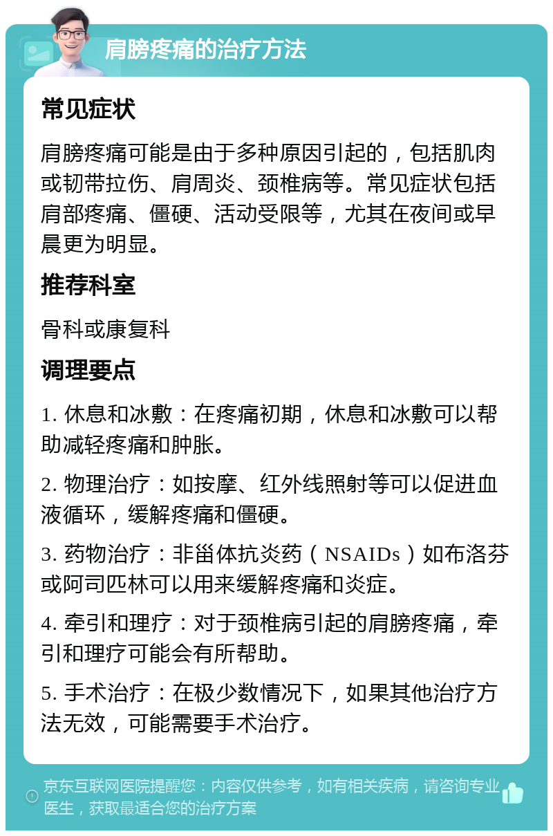 肩膀疼痛的治疗方法 常见症状 肩膀疼痛可能是由于多种原因引起的，包括肌肉或韧带拉伤、肩周炎、颈椎病等。常见症状包括肩部疼痛、僵硬、活动受限等，尤其在夜间或早晨更为明显。 推荐科室 骨科或康复科 调理要点 1. 休息和冰敷：在疼痛初期，休息和冰敷可以帮助减轻疼痛和肿胀。 2. 物理治疗：如按摩、红外线照射等可以促进血液循环，缓解疼痛和僵硬。 3. 药物治疗：非甾体抗炎药（NSAIDs）如布洛芬或阿司匹林可以用来缓解疼痛和炎症。 4. 牵引和理疗：对于颈椎病引起的肩膀疼痛，牵引和理疗可能会有所帮助。 5. 手术治疗：在极少数情况下，如果其他治疗方法无效，可能需要手术治疗。