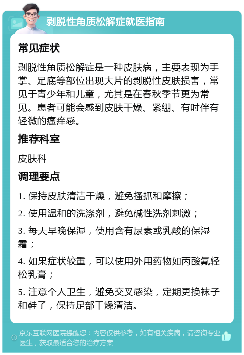 剥脱性角质松解症就医指南 常见症状 剥脱性角质松解症是一种皮肤病，主要表现为手掌、足底等部位出现大片的剥脱性皮肤损害，常见于青少年和儿童，尤其是在春秋季节更为常见。患者可能会感到皮肤干燥、紧绷、有时伴有轻微的瘙痒感。 推荐科室 皮肤科 调理要点 1. 保持皮肤清洁干燥，避免搔抓和摩擦； 2. 使用温和的洗涤剂，避免碱性洗剂刺激； 3. 每天早晚保湿，使用含有尿素或乳酸的保湿霜； 4. 如果症状较重，可以使用外用药物如丙酸氟轻松乳膏； 5. 注意个人卫生，避免交叉感染，定期更换袜子和鞋子，保持足部干燥清洁。