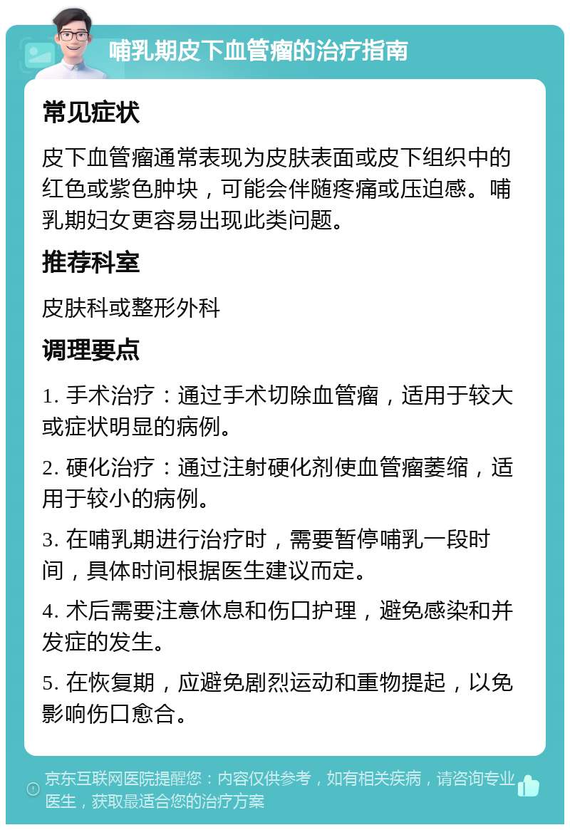 哺乳期皮下血管瘤的治疗指南 常见症状 皮下血管瘤通常表现为皮肤表面或皮下组织中的红色或紫色肿块，可能会伴随疼痛或压迫感。哺乳期妇女更容易出现此类问题。 推荐科室 皮肤科或整形外科 调理要点 1. 手术治疗：通过手术切除血管瘤，适用于较大或症状明显的病例。 2. 硬化治疗：通过注射硬化剂使血管瘤萎缩，适用于较小的病例。 3. 在哺乳期进行治疗时，需要暂停哺乳一段时间，具体时间根据医生建议而定。 4. 术后需要注意休息和伤口护理，避免感染和并发症的发生。 5. 在恢复期，应避免剧烈运动和重物提起，以免影响伤口愈合。