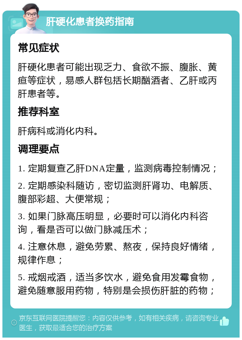 肝硬化患者换药指南 常见症状 肝硬化患者可能出现乏力、食欲不振、腹胀、黄疸等症状，易感人群包括长期酗酒者、乙肝或丙肝患者等。 推荐科室 肝病科或消化内科。 调理要点 1. 定期复查乙肝DNA定量，监测病毒控制情况； 2. 定期感染科随访，密切监测肝肾功、电解质、腹部彩超、大便常规； 3. 如果门脉高压明显，必要时可以消化内科咨询，看是否可以做门脉减压术； 4. 注意休息，避免劳累、熬夜，保持良好情绪，规律作息； 5. 戒烟戒酒，适当多饮水，避免食用发霉食物，避免随意服用药物，特别是会损伤肝脏的药物；