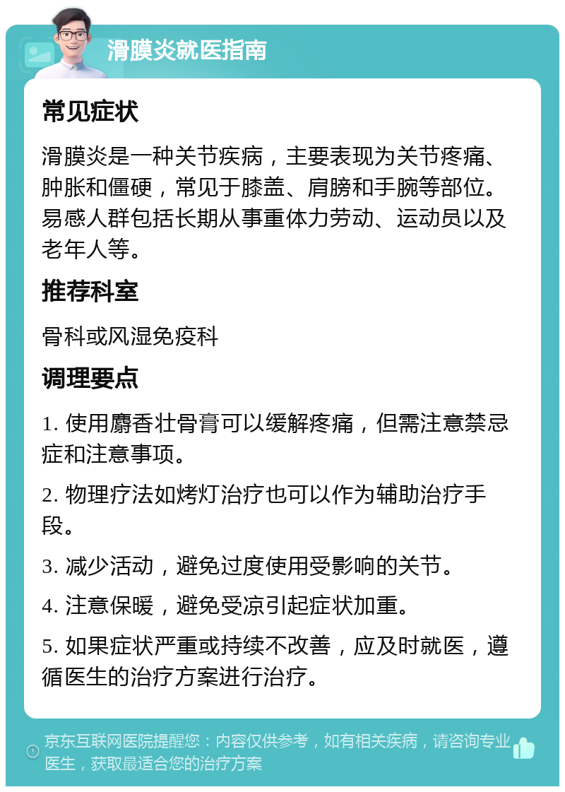 滑膜炎就医指南 常见症状 滑膜炎是一种关节疾病，主要表现为关节疼痛、肿胀和僵硬，常见于膝盖、肩膀和手腕等部位。易感人群包括长期从事重体力劳动、运动员以及老年人等。 推荐科室 骨科或风湿免疫科 调理要点 1. 使用麝香壮骨膏可以缓解疼痛，但需注意禁忌症和注意事项。 2. 物理疗法如烤灯治疗也可以作为辅助治疗手段。 3. 减少活动，避免过度使用受影响的关节。 4. 注意保暖，避免受凉引起症状加重。 5. 如果症状严重或持续不改善，应及时就医，遵循医生的治疗方案进行治疗。