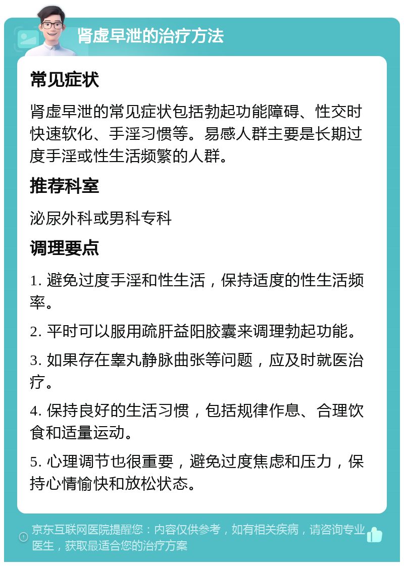 肾虚早泄的治疗方法 常见症状 肾虚早泄的常见症状包括勃起功能障碍、性交时快速软化、手淫习惯等。易感人群主要是长期过度手淫或性生活频繁的人群。 推荐科室 泌尿外科或男科专科 调理要点 1. 避免过度手淫和性生活，保持适度的性生活频率。 2. 平时可以服用疏肝益阳胶囊来调理勃起功能。 3. 如果存在睾丸静脉曲张等问题，应及时就医治疗。 4. 保持良好的生活习惯，包括规律作息、合理饮食和适量运动。 5. 心理调节也很重要，避免过度焦虑和压力，保持心情愉快和放松状态。