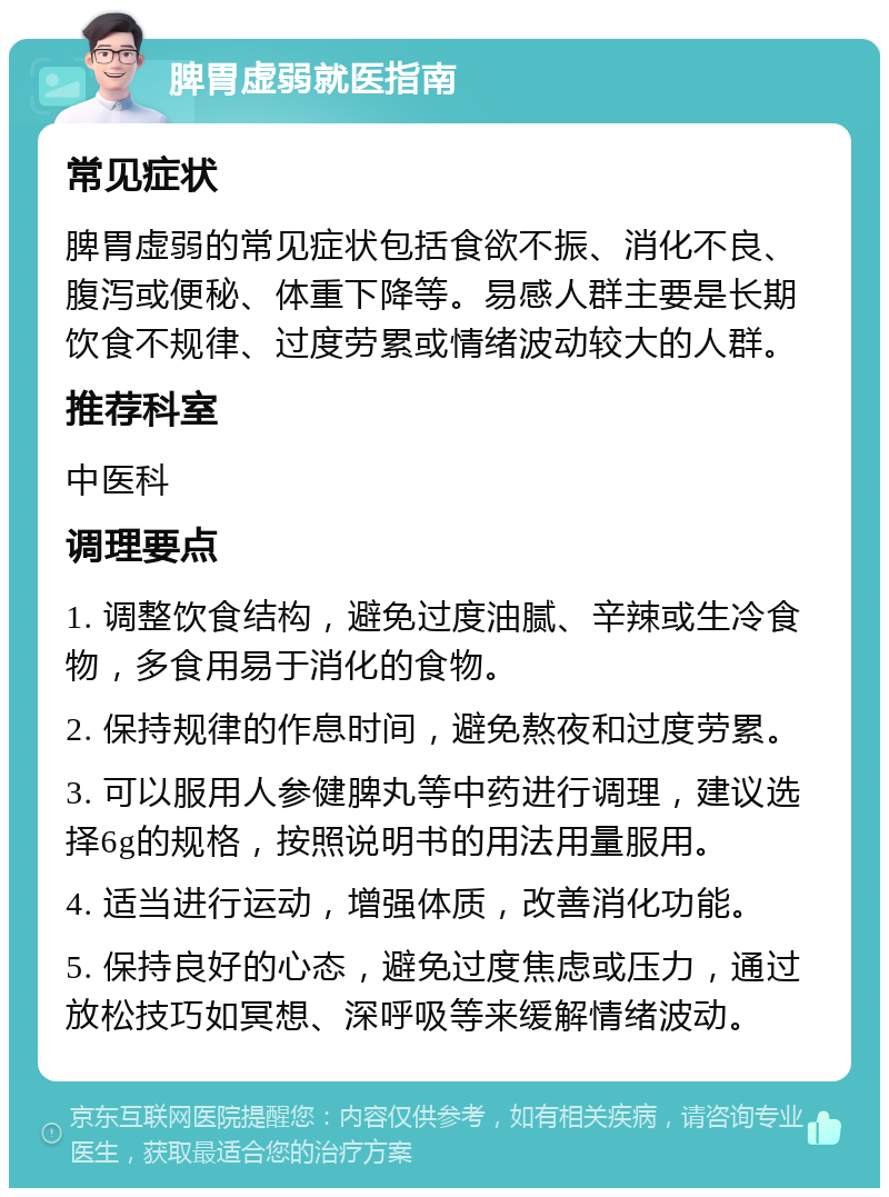 脾胃虚弱就医指南 常见症状 脾胃虚弱的常见症状包括食欲不振、消化不良、腹泻或便秘、体重下降等。易感人群主要是长期饮食不规律、过度劳累或情绪波动较大的人群。 推荐科室 中医科 调理要点 1. 调整饮食结构，避免过度油腻、辛辣或生冷食物，多食用易于消化的食物。 2. 保持规律的作息时间，避免熬夜和过度劳累。 3. 可以服用人参健脾丸等中药进行调理，建议选择6g的规格，按照说明书的用法用量服用。 4. 适当进行运动，增强体质，改善消化功能。 5. 保持良好的心态，避免过度焦虑或压力，通过放松技巧如冥想、深呼吸等来缓解情绪波动。