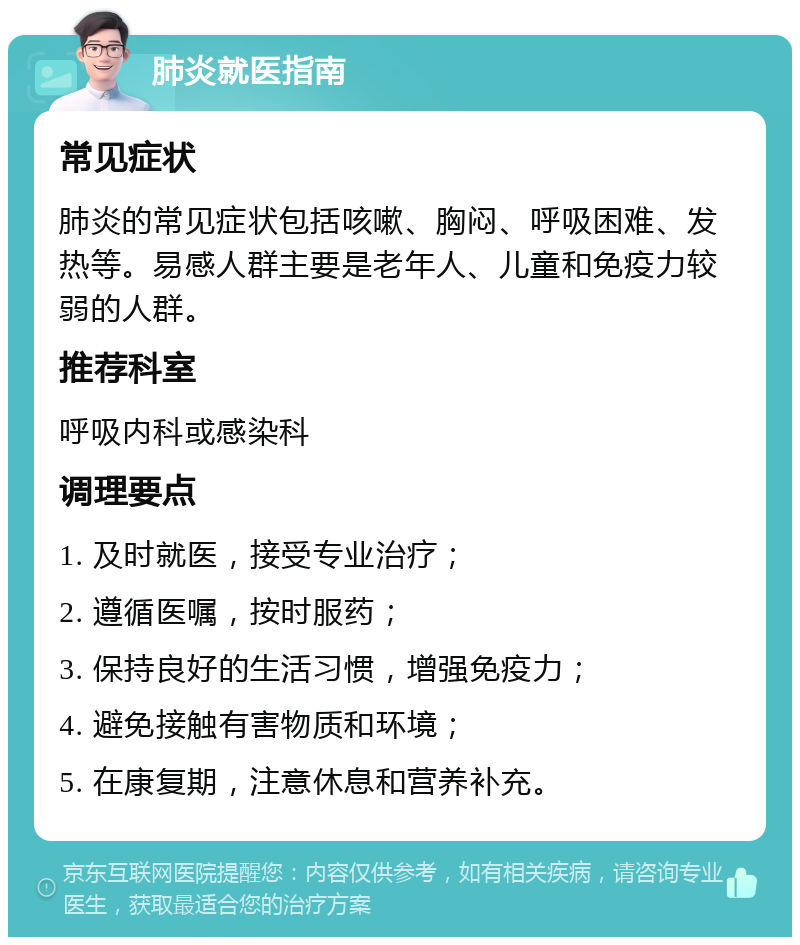 肺炎就医指南 常见症状 肺炎的常见症状包括咳嗽、胸闷、呼吸困难、发热等。易感人群主要是老年人、儿童和免疫力较弱的人群。 推荐科室 呼吸内科或感染科 调理要点 1. 及时就医，接受专业治疗； 2. 遵循医嘱，按时服药； 3. 保持良好的生活习惯，增强免疫力； 4. 避免接触有害物质和环境； 5. 在康复期，注意休息和营养补充。