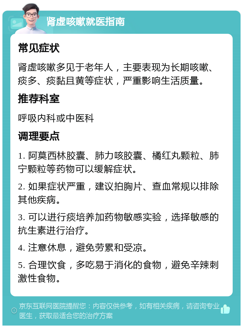 肾虚咳嗽就医指南 常见症状 肾虚咳嗽多见于老年人，主要表现为长期咳嗽、痰多、痰黏且黄等症状，严重影响生活质量。 推荐科室 呼吸内科或中医科 调理要点 1. 阿莫西林胶囊、肺力咳胶囊、橘红丸颗粒、肺宁颗粒等药物可以缓解症状。 2. 如果症状严重，建议拍胸片、查血常规以排除其他疾病。 3. 可以进行痰培养加药物敏感实验，选择敏感的抗生素进行治疗。 4. 注意休息，避免劳累和受凉。 5. 合理饮食，多吃易于消化的食物，避免辛辣刺激性食物。