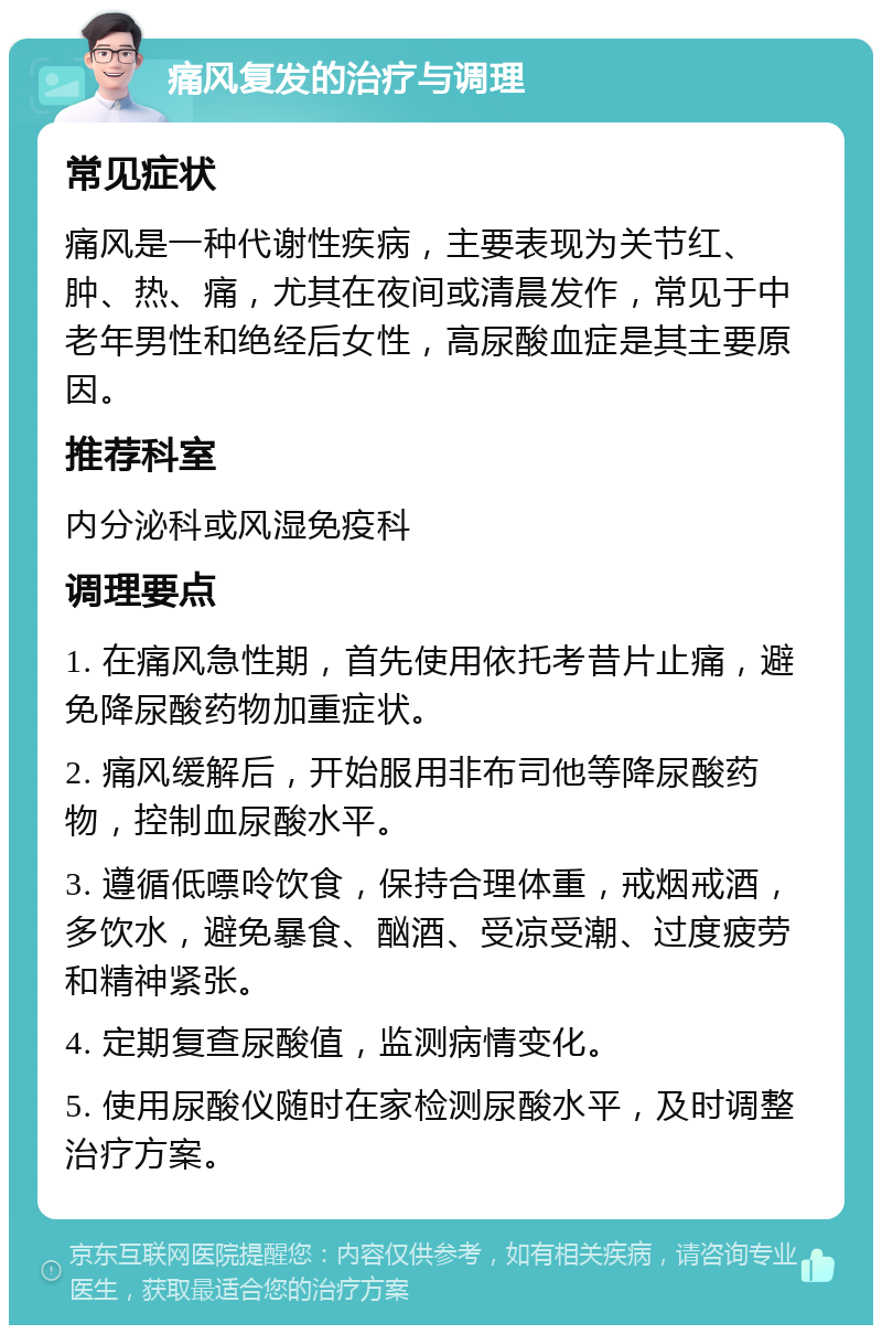 痛风复发的治疗与调理 常见症状 痛风是一种代谢性疾病，主要表现为关节红、肿、热、痛，尤其在夜间或清晨发作，常见于中老年男性和绝经后女性，高尿酸血症是其主要原因。 推荐科室 内分泌科或风湿免疫科 调理要点 1. 在痛风急性期，首先使用依托考昔片止痛，避免降尿酸药物加重症状。 2. 痛风缓解后，开始服用非布司他等降尿酸药物，控制血尿酸水平。 3. 遵循低嘌呤饮食，保持合理体重，戒烟戒酒，多饮水，避免暴食、酗酒、受凉受潮、过度疲劳和精神紧张。 4. 定期复查尿酸值，监测病情变化。 5. 使用尿酸仪随时在家检测尿酸水平，及时调整治疗方案。