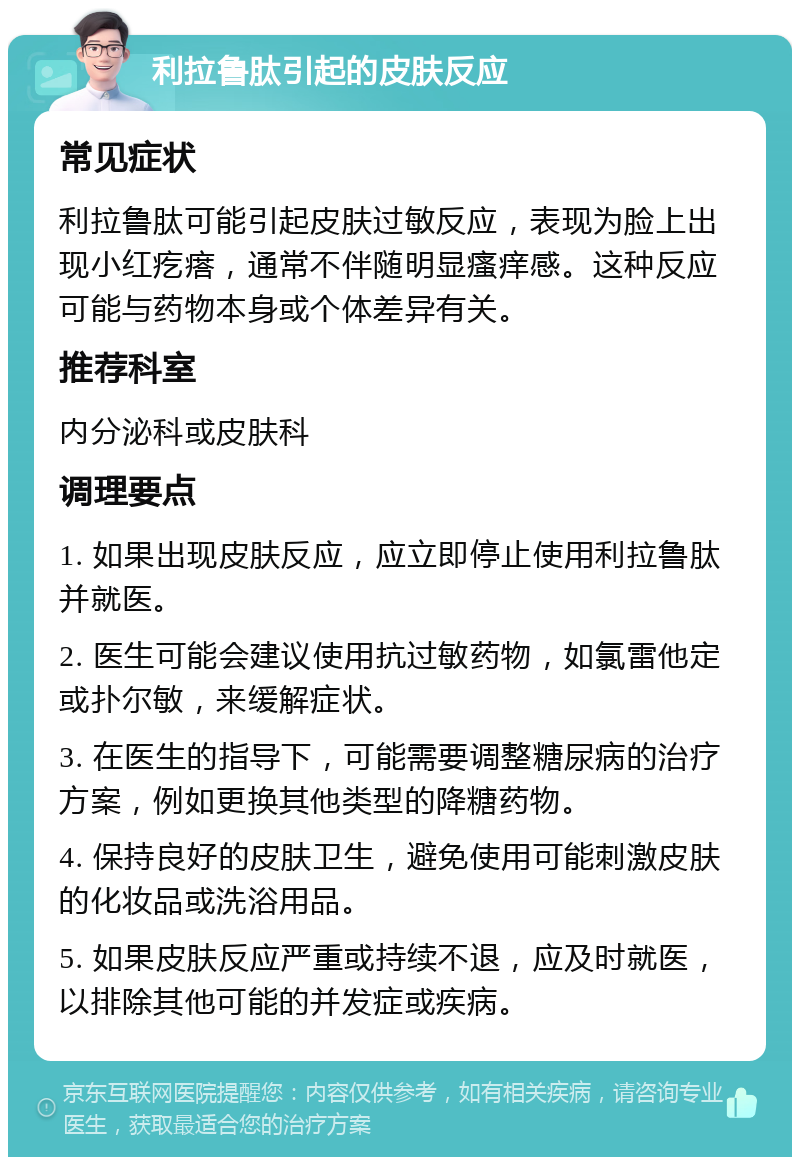 利拉鲁肽引起的皮肤反应 常见症状 利拉鲁肽可能引起皮肤过敏反应，表现为脸上出现小红疙瘩，通常不伴随明显瘙痒感。这种反应可能与药物本身或个体差异有关。 推荐科室 内分泌科或皮肤科 调理要点 1. 如果出现皮肤反应，应立即停止使用利拉鲁肽并就医。 2. 医生可能会建议使用抗过敏药物，如氯雷他定或扑尔敏，来缓解症状。 3. 在医生的指导下，可能需要调整糖尿病的治疗方案，例如更换其他类型的降糖药物。 4. 保持良好的皮肤卫生，避免使用可能刺激皮肤的化妆品或洗浴用品。 5. 如果皮肤反应严重或持续不退，应及时就医，以排除其他可能的并发症或疾病。