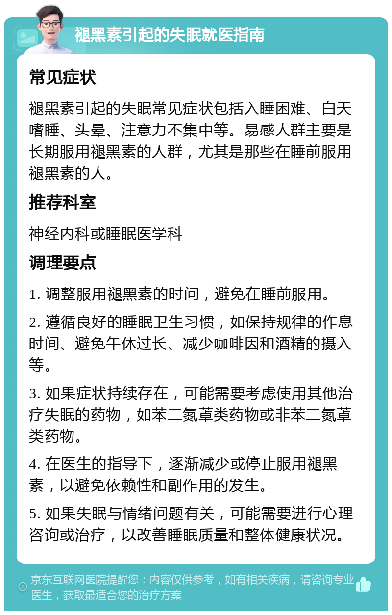 褪黑素引起的失眠就医指南 常见症状 褪黑素引起的失眠常见症状包括入睡困难、白天嗜睡、头晕、注意力不集中等。易感人群主要是长期服用褪黑素的人群，尤其是那些在睡前服用褪黑素的人。 推荐科室 神经内科或睡眠医学科 调理要点 1. 调整服用褪黑素的时间，避免在睡前服用。 2. 遵循良好的睡眠卫生习惯，如保持规律的作息时间、避免午休过长、减少咖啡因和酒精的摄入等。 3. 如果症状持续存在，可能需要考虑使用其他治疗失眠的药物，如苯二氮䓬类药物或非苯二氮䓬类药物。 4. 在医生的指导下，逐渐减少或停止服用褪黑素，以避免依赖性和副作用的发生。 5. 如果失眠与情绪问题有关，可能需要进行心理咨询或治疗，以改善睡眠质量和整体健康状况。