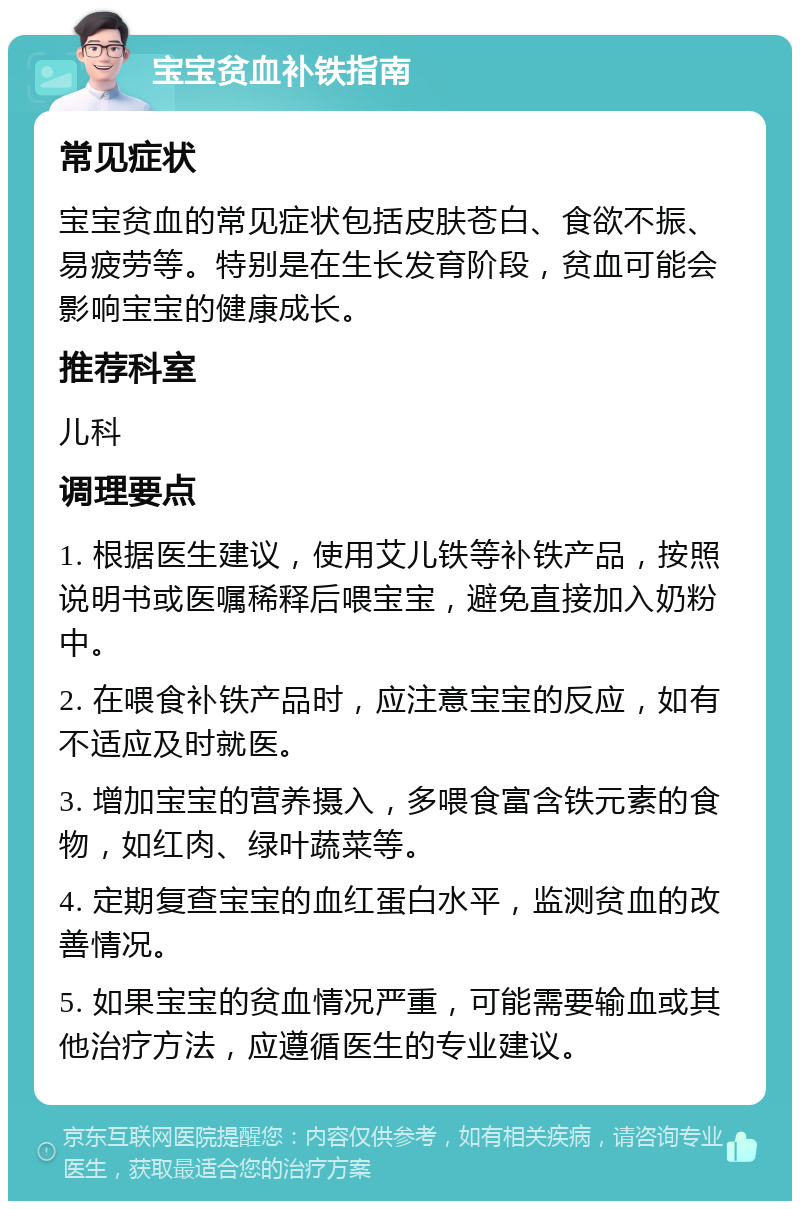 宝宝贫血补铁指南 常见症状 宝宝贫血的常见症状包括皮肤苍白、食欲不振、易疲劳等。特别是在生长发育阶段，贫血可能会影响宝宝的健康成长。 推荐科室 儿科 调理要点 1. 根据医生建议，使用艾儿铁等补铁产品，按照说明书或医嘱稀释后喂宝宝，避免直接加入奶粉中。 2. 在喂食补铁产品时，应注意宝宝的反应，如有不适应及时就医。 3. 增加宝宝的营养摄入，多喂食富含铁元素的食物，如红肉、绿叶蔬菜等。 4. 定期复查宝宝的血红蛋白水平，监测贫血的改善情况。 5. 如果宝宝的贫血情况严重，可能需要输血或其他治疗方法，应遵循医生的专业建议。