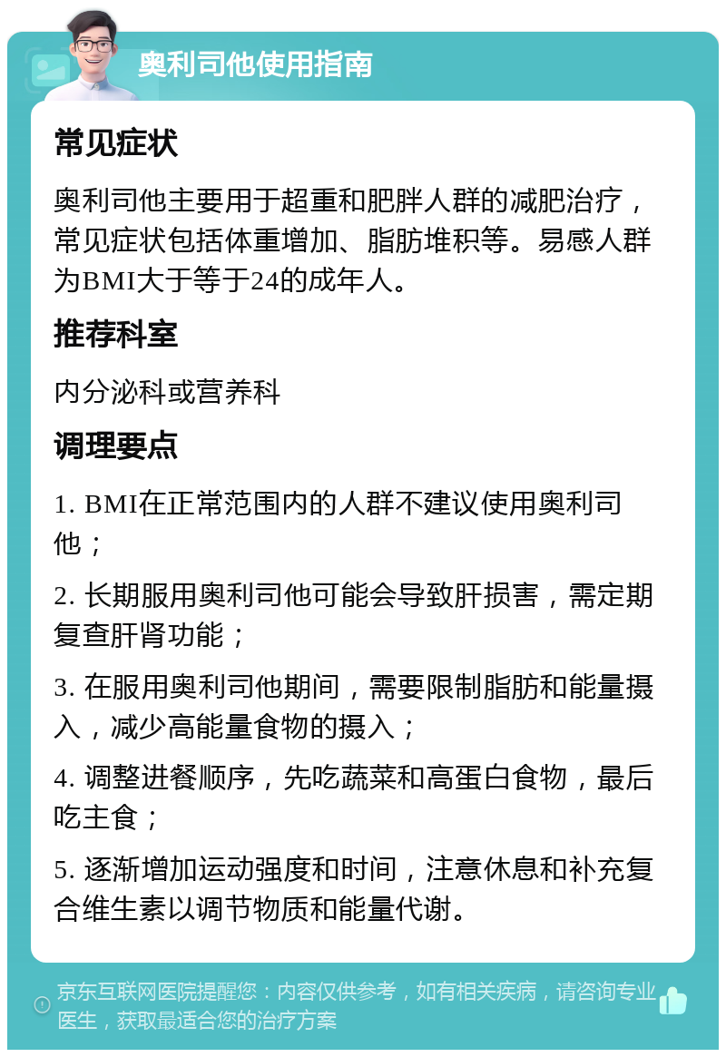 奥利司他使用指南 常见症状 奥利司他主要用于超重和肥胖人群的减肥治疗，常见症状包括体重增加、脂肪堆积等。易感人群为BMI大于等于24的成年人。 推荐科室 内分泌科或营养科 调理要点 1. BMI在正常范围内的人群不建议使用奥利司他； 2. 长期服用奥利司他可能会导致肝损害，需定期复查肝肾功能； 3. 在服用奥利司他期间，需要限制脂肪和能量摄入，减少高能量食物的摄入； 4. 调整进餐顺序，先吃蔬菜和高蛋白食物，最后吃主食； 5. 逐渐增加运动强度和时间，注意休息和补充复合维生素以调节物质和能量代谢。