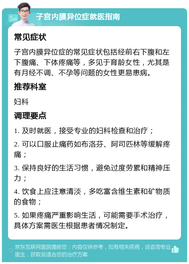 子宫内膜异位症就医指南 常见症状 子宫内膜异位症的常见症状包括经前右下腹和左下腹痛、下体疼痛等，多见于育龄女性，尤其是有月经不调、不孕等问题的女性更易患病。 推荐科室 妇科 调理要点 1. 及时就医，接受专业的妇科检查和治疗； 2. 可以口服止痛药如布洛芬、阿司匹林等缓解疼痛； 3. 保持良好的生活习惯，避免过度劳累和精神压力； 4. 饮食上应注意清淡，多吃富含维生素和矿物质的食物； 5. 如果疼痛严重影响生活，可能需要手术治疗，具体方案需医生根据患者情况制定。