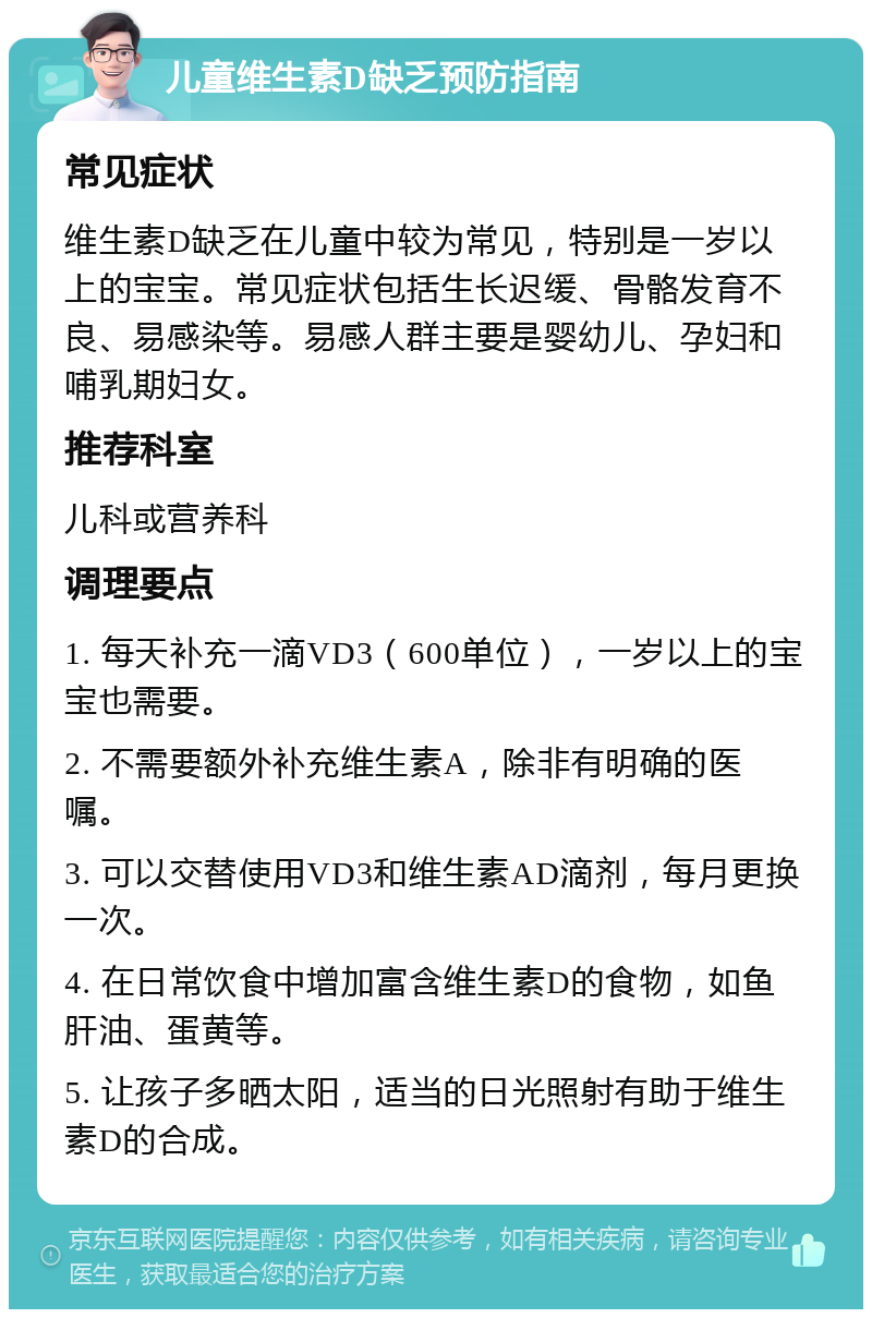 儿童维生素D缺乏预防指南 常见症状 维生素D缺乏在儿童中较为常见，特别是一岁以上的宝宝。常见症状包括生长迟缓、骨骼发育不良、易感染等。易感人群主要是婴幼儿、孕妇和哺乳期妇女。 推荐科室 儿科或营养科 调理要点 1. 每天补充一滴VD3（600单位），一岁以上的宝宝也需要。 2. 不需要额外补充维生素A，除非有明确的医嘱。 3. 可以交替使用VD3和维生素AD滴剂，每月更换一次。 4. 在日常饮食中增加富含维生素D的食物，如鱼肝油、蛋黄等。 5. 让孩子多晒太阳，适当的日光照射有助于维生素D的合成。