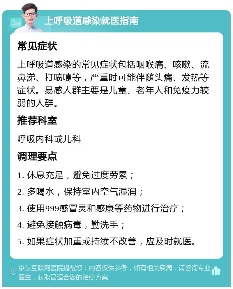 上呼吸道感染就医指南 常见症状 上呼吸道感染的常见症状包括咽喉痛、咳嗽、流鼻涕、打喷嚏等，严重时可能伴随头痛、发热等症状。易感人群主要是儿童、老年人和免疫力较弱的人群。 推荐科室 呼吸内科或儿科 调理要点 1. 休息充足，避免过度劳累； 2. 多喝水，保持室内空气湿润； 3. 使用999感冒灵和感康等药物进行治疗； 4. 避免接触病毒，勤洗手； 5. 如果症状加重或持续不改善，应及时就医。