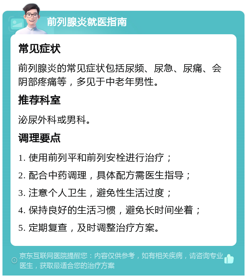 前列腺炎就医指南 常见症状 前列腺炎的常见症状包括尿频、尿急、尿痛、会阴部疼痛等，多见于中老年男性。 推荐科室 泌尿外科或男科。 调理要点 1. 使用前列平和前列安栓进行治疗； 2. 配合中药调理，具体配方需医生指导； 3. 注意个人卫生，避免性生活过度； 4. 保持良好的生活习惯，避免长时间坐着； 5. 定期复查，及时调整治疗方案。