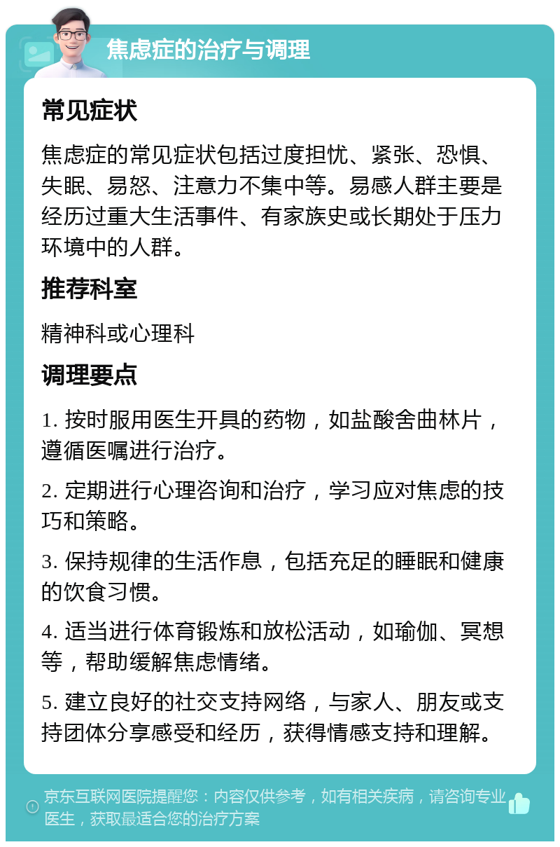 焦虑症的治疗与调理 常见症状 焦虑症的常见症状包括过度担忧、紧张、恐惧、失眠、易怒、注意力不集中等。易感人群主要是经历过重大生活事件、有家族史或长期处于压力环境中的人群。 推荐科室 精神科或心理科 调理要点 1. 按时服用医生开具的药物，如盐酸舍曲林片，遵循医嘱进行治疗。 2. 定期进行心理咨询和治疗，学习应对焦虑的技巧和策略。 3. 保持规律的生活作息，包括充足的睡眠和健康的饮食习惯。 4. 适当进行体育锻炼和放松活动，如瑜伽、冥想等，帮助缓解焦虑情绪。 5. 建立良好的社交支持网络，与家人、朋友或支持团体分享感受和经历，获得情感支持和理解。