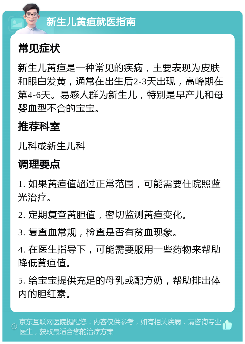 新生儿黄疸就医指南 常见症状 新生儿黄疸是一种常见的疾病，主要表现为皮肤和眼白发黄，通常在出生后2-3天出现，高峰期在第4-6天。易感人群为新生儿，特别是早产儿和母婴血型不合的宝宝。 推荐科室 儿科或新生儿科 调理要点 1. 如果黄疸值超过正常范围，可能需要住院照蓝光治疗。 2. 定期复查黄胆值，密切监测黄疸变化。 3. 复查血常规，检查是否有贫血现象。 4. 在医生指导下，可能需要服用一些药物来帮助降低黄疸值。 5. 给宝宝提供充足的母乳或配方奶，帮助排出体内的胆红素。