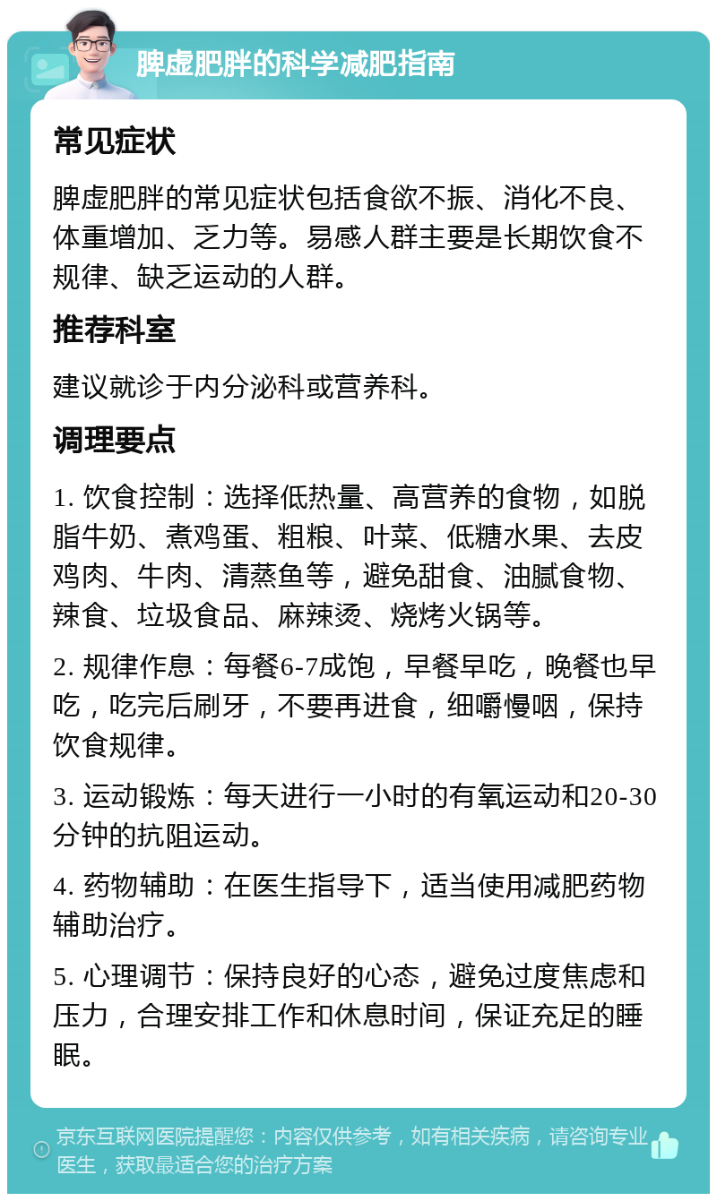 脾虚肥胖的科学减肥指南 常见症状 脾虚肥胖的常见症状包括食欲不振、消化不良、体重增加、乏力等。易感人群主要是长期饮食不规律、缺乏运动的人群。 推荐科室 建议就诊于内分泌科或营养科。 调理要点 1. 饮食控制：选择低热量、高营养的食物，如脱脂牛奶、煮鸡蛋、粗粮、叶菜、低糖水果、去皮鸡肉、牛肉、清蒸鱼等，避免甜食、油腻食物、辣食、垃圾食品、麻辣烫、烧烤火锅等。 2. 规律作息：每餐6-7成饱，早餐早吃，晚餐也早吃，吃完后刷牙，不要再进食，细嚼慢咽，保持饮食规律。 3. 运动锻炼：每天进行一小时的有氧运动和20-30分钟的抗阻运动。 4. 药物辅助：在医生指导下，适当使用减肥药物辅助治疗。 5. 心理调节：保持良好的心态，避免过度焦虑和压力，合理安排工作和休息时间，保证充足的睡眠。