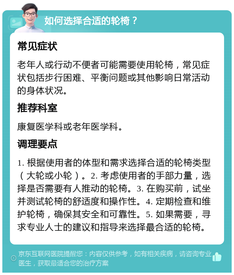 如何选择合适的轮椅？ 常见症状 老年人或行动不便者可能需要使用轮椅，常见症状包括步行困难、平衡问题或其他影响日常活动的身体状况。 推荐科室 康复医学科或老年医学科。 调理要点 1. 根据使用者的体型和需求选择合适的轮椅类型（大轮或小轮）。2. 考虑使用者的手部力量，选择是否需要有人推动的轮椅。3. 在购买前，试坐并测试轮椅的舒适度和操作性。4. 定期检查和维护轮椅，确保其安全和可靠性。5. 如果需要，寻求专业人士的建议和指导来选择最合适的轮椅。