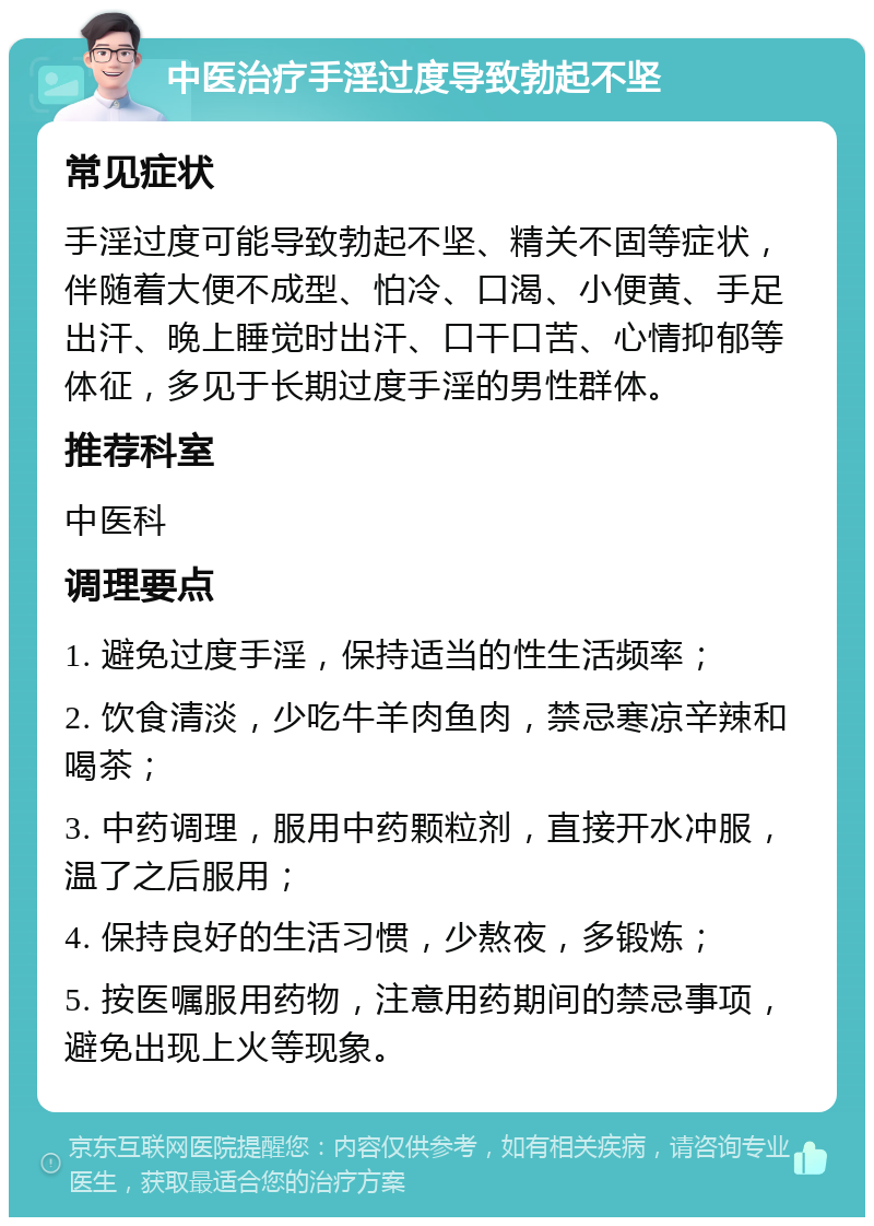 中医治疗手淫过度导致勃起不坚 常见症状 手淫过度可能导致勃起不坚、精关不固等症状，伴随着大便不成型、怕冷、口渴、小便黄、手足出汗、晚上睡觉时出汗、口干口苦、心情抑郁等体征，多见于长期过度手淫的男性群体。 推荐科室 中医科 调理要点 1. 避免过度手淫，保持适当的性生活频率； 2. 饮食清淡，少吃牛羊肉鱼肉，禁忌寒凉辛辣和喝茶； 3. 中药调理，服用中药颗粒剂，直接开水冲服，温了之后服用； 4. 保持良好的生活习惯，少熬夜，多锻炼； 5. 按医嘱服用药物，注意用药期间的禁忌事项，避免出现上火等现象。