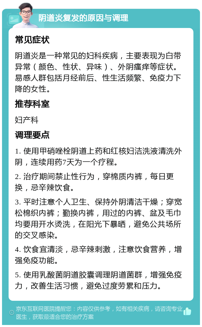 阴道炎复发的原因与调理 常见症状 阴道炎是一种常见的妇科疾病，主要表现为白带异常（颜色、性状、异味）、外阴瘙痒等症状。易感人群包括月经前后、性生活频繁、免疫力下降的女性。 推荐科室 妇产科 调理要点 1. 使用甲硝唑栓阴道上药和红核妇洁洗液清洗外阴，连续用药7天为一个疗程。 2. 治疗期间禁止性行为，穿棉质内裤，每日更换，忌辛辣饮食。 3. 平时注意个人卫生、保持外阴清洁干燥；穿宽松棉织内裤；勤换内裤，用过的内裤、盆及毛巾均要用开水烫洗，在阳光下暴晒，避免公共场所的交叉感染。 4. 饮食宜清淡，忌辛辣刺激，注意饮食营养，增强免疫功能。 5. 使用乳酸菌阴道胶囊调理阴道菌群，增强免疫力，改善生活习惯，避免过度劳累和压力。