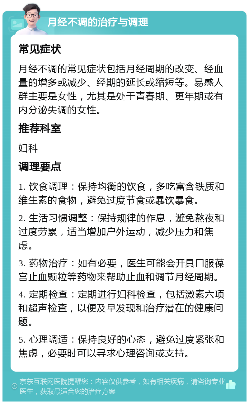 月经不调的治疗与调理 常见症状 月经不调的常见症状包括月经周期的改变、经血量的增多或减少、经期的延长或缩短等。易感人群主要是女性，尤其是处于青春期、更年期或有内分泌失调的女性。 推荐科室 妇科 调理要点 1. 饮食调理：保持均衡的饮食，多吃富含铁质和维生素的食物，避免过度节食或暴饮暴食。 2. 生活习惯调整：保持规律的作息，避免熬夜和过度劳累，适当增加户外运动，减少压力和焦虑。 3. 药物治疗：如有必要，医生可能会开具口服葆宫止血颗粒等药物来帮助止血和调节月经周期。 4. 定期检查：定期进行妇科检查，包括激素六项和超声检查，以便及早发现和治疗潜在的健康问题。 5. 心理调适：保持良好的心态，避免过度紧张和焦虑，必要时可以寻求心理咨询或支持。