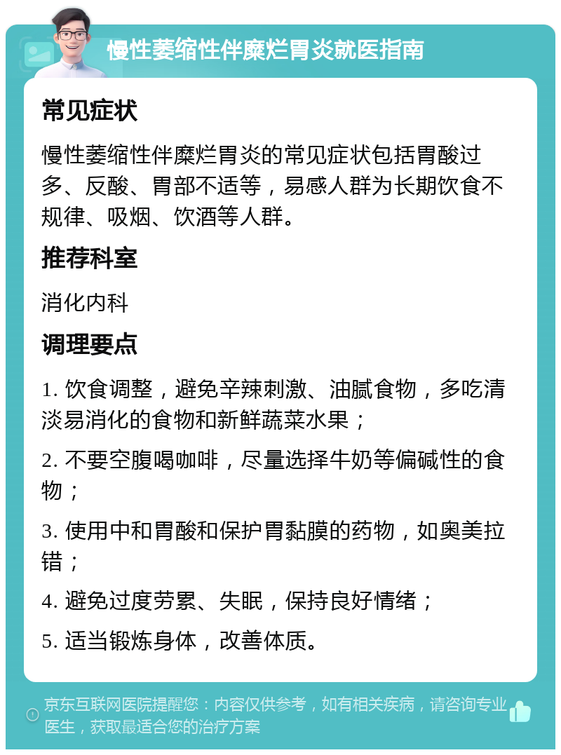 慢性萎缩性伴糜烂胃炎就医指南 常见症状 慢性萎缩性伴糜烂胃炎的常见症状包括胃酸过多、反酸、胃部不适等，易感人群为长期饮食不规律、吸烟、饮酒等人群。 推荐科室 消化内科 调理要点 1. 饮食调整，避免辛辣刺激、油腻食物，多吃清淡易消化的食物和新鲜蔬菜水果； 2. 不要空腹喝咖啡，尽量选择牛奶等偏碱性的食物； 3. 使用中和胃酸和保护胃黏膜的药物，如奥美拉错； 4. 避免过度劳累、失眠，保持良好情绪； 5. 适当锻炼身体，改善体质。