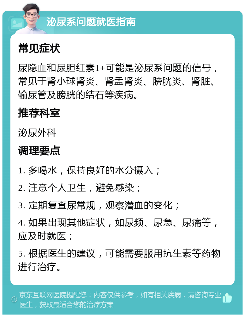 泌尿系问题就医指南 常见症状 尿隐血和尿胆红素1+可能是泌尿系问题的信号，常见于肾小球肾炎、肾盂肾炎、膀胱炎、肾脏、输尿管及膀胱的结石等疾病。 推荐科室 泌尿外科 调理要点 1. 多喝水，保持良好的水分摄入； 2. 注意个人卫生，避免感染； 3. 定期复查尿常规，观察潜血的变化； 4. 如果出现其他症状，如尿频、尿急、尿痛等，应及时就医； 5. 根据医生的建议，可能需要服用抗生素等药物进行治疗。