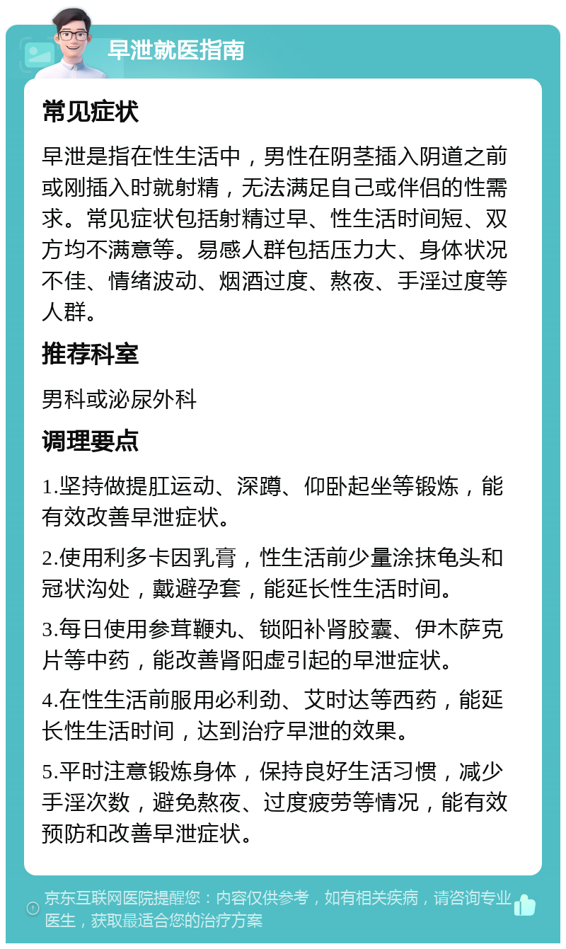 早泄就医指南 常见症状 早泄是指在性生活中，男性在阴茎插入阴道之前或刚插入时就射精，无法满足自己或伴侣的性需求。常见症状包括射精过早、性生活时间短、双方均不满意等。易感人群包括压力大、身体状况不佳、情绪波动、烟酒过度、熬夜、手淫过度等人群。 推荐科室 男科或泌尿外科 调理要点 1.坚持做提肛运动、深蹲、仰卧起坐等锻炼，能有效改善早泄症状。 2.使用利多卡因乳膏，性生活前少量涂抹龟头和冠状沟处，戴避孕套，能延长性生活时间。 3.每日使用参茸鞭丸、锁阳补肾胶囊、伊木萨克片等中药，能改善肾阳虚引起的早泄症状。 4.在性生活前服用必利劲、艾时达等西药，能延长性生活时间，达到治疗早泄的效果。 5.平时注意锻炼身体，保持良好生活习惯，减少手淫次数，避免熬夜、过度疲劳等情况，能有效预防和改善早泄症状。