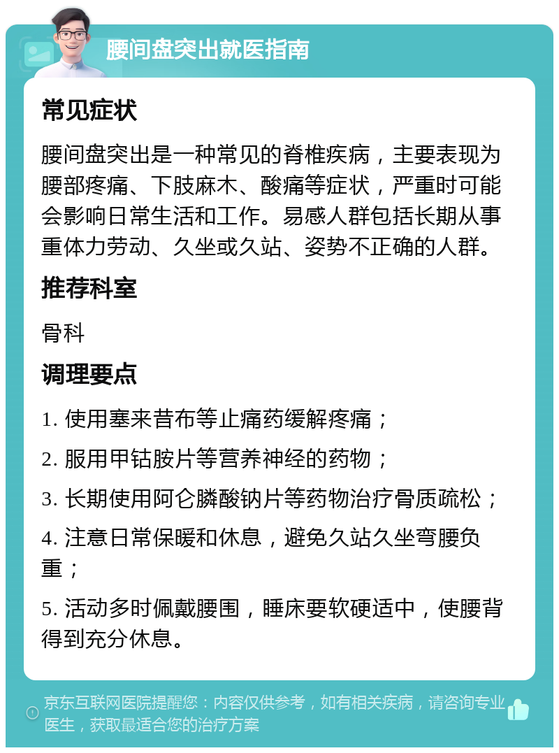 腰间盘突出就医指南 常见症状 腰间盘突出是一种常见的脊椎疾病，主要表现为腰部疼痛、下肢麻木、酸痛等症状，严重时可能会影响日常生活和工作。易感人群包括长期从事重体力劳动、久坐或久站、姿势不正确的人群。 推荐科室 骨科 调理要点 1. 使用塞来昔布等止痛药缓解疼痛； 2. 服用甲钴胺片等营养神经的药物； 3. 长期使用阿仑膦酸钠片等药物治疗骨质疏松； 4. 注意日常保暖和休息，避免久站久坐弯腰负重； 5. 活动多时佩戴腰围，睡床要软硬适中，使腰背得到充分休息。