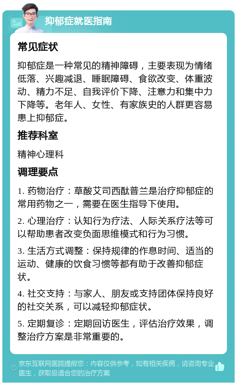 抑郁症就医指南 常见症状 抑郁症是一种常见的精神障碍，主要表现为情绪低落、兴趣减退、睡眠障碍、食欲改变、体重波动、精力不足、自我评价下降、注意力和集中力下降等。老年人、女性、有家族史的人群更容易患上抑郁症。 推荐科室 精神心理科 调理要点 1. 药物治疗：草酸艾司西酞普兰是治疗抑郁症的常用药物之一，需要在医生指导下使用。 2. 心理治疗：认知行为疗法、人际关系疗法等可以帮助患者改变负面思维模式和行为习惯。 3. 生活方式调整：保持规律的作息时间、适当的运动、健康的饮食习惯等都有助于改善抑郁症状。 4. 社交支持：与家人、朋友或支持团体保持良好的社交关系，可以减轻抑郁症状。 5. 定期复诊：定期回访医生，评估治疗效果，调整治疗方案是非常重要的。