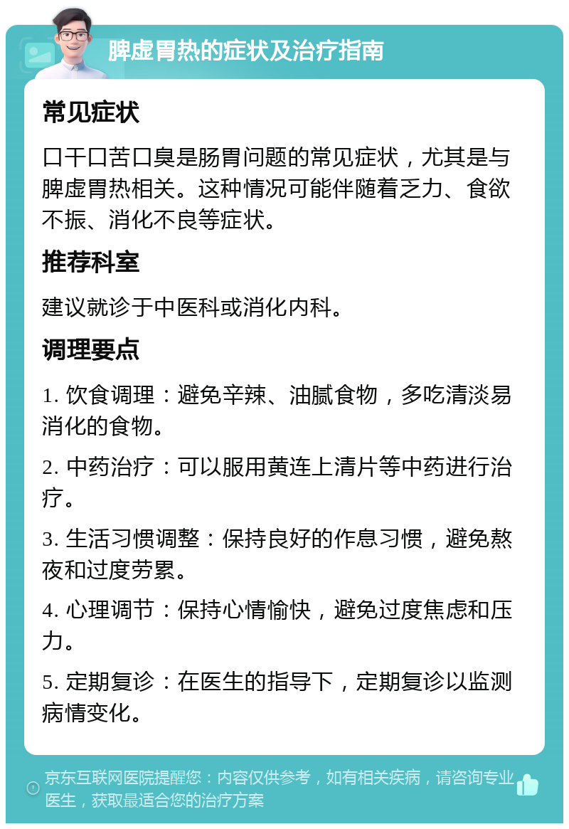 脾虚胃热的症状及治疗指南 常见症状 口干口苦口臭是肠胃问题的常见症状，尤其是与脾虚胃热相关。这种情况可能伴随着乏力、食欲不振、消化不良等症状。 推荐科室 建议就诊于中医科或消化内科。 调理要点 1. 饮食调理：避免辛辣、油腻食物，多吃清淡易消化的食物。 2. 中药治疗：可以服用黄连上清片等中药进行治疗。 3. 生活习惯调整：保持良好的作息习惯，避免熬夜和过度劳累。 4. 心理调节：保持心情愉快，避免过度焦虑和压力。 5. 定期复诊：在医生的指导下，定期复诊以监测病情变化。