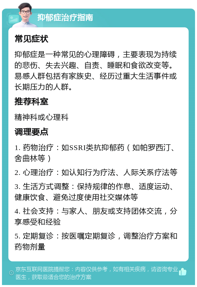 抑郁症治疗指南 常见症状 抑郁症是一种常见的心理障碍，主要表现为持续的悲伤、失去兴趣、自责、睡眠和食欲改变等。易感人群包括有家族史、经历过重大生活事件或长期压力的人群。 推荐科室 精神科或心理科 调理要点 1. 药物治疗：如SSRI类抗抑郁药（如帕罗西汀、舍曲林等） 2. 心理治疗：如认知行为疗法、人际关系疗法等 3. 生活方式调整：保持规律的作息、适度运动、健康饮食、避免过度使用社交媒体等 4. 社会支持：与家人、朋友或支持团体交流，分享感受和经验 5. 定期复诊：按医嘱定期复诊，调整治疗方案和药物剂量