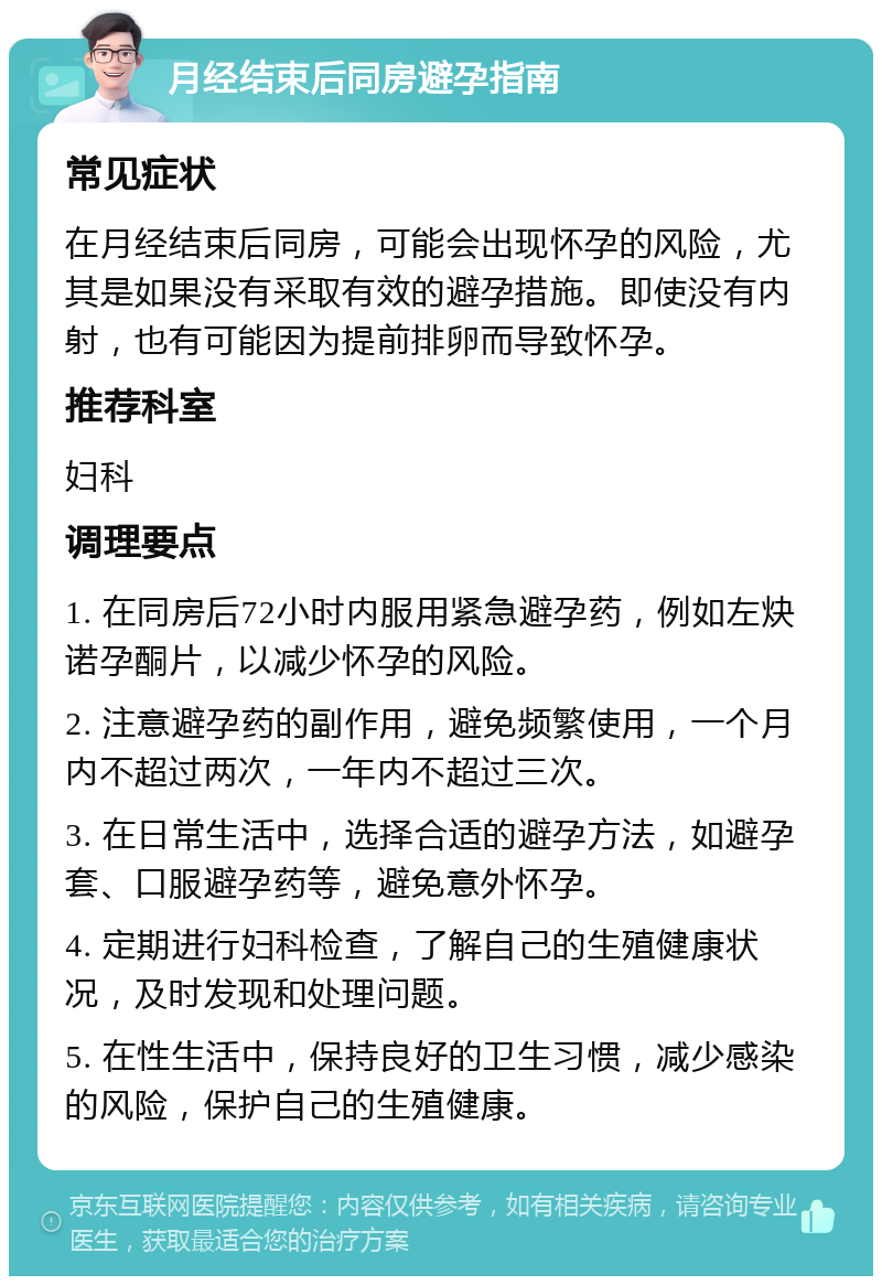 月经结束后同房避孕指南 常见症状 在月经结束后同房，可能会出现怀孕的风险，尤其是如果没有采取有效的避孕措施。即使没有内射，也有可能因为提前排卵而导致怀孕。 推荐科室 妇科 调理要点 1. 在同房后72小时内服用紧急避孕药，例如左炔诺孕酮片，以减少怀孕的风险。 2. 注意避孕药的副作用，避免频繁使用，一个月内不超过两次，一年内不超过三次。 3. 在日常生活中，选择合适的避孕方法，如避孕套、口服避孕药等，避免意外怀孕。 4. 定期进行妇科检查，了解自己的生殖健康状况，及时发现和处理问题。 5. 在性生活中，保持良好的卫生习惯，减少感染的风险，保护自己的生殖健康。