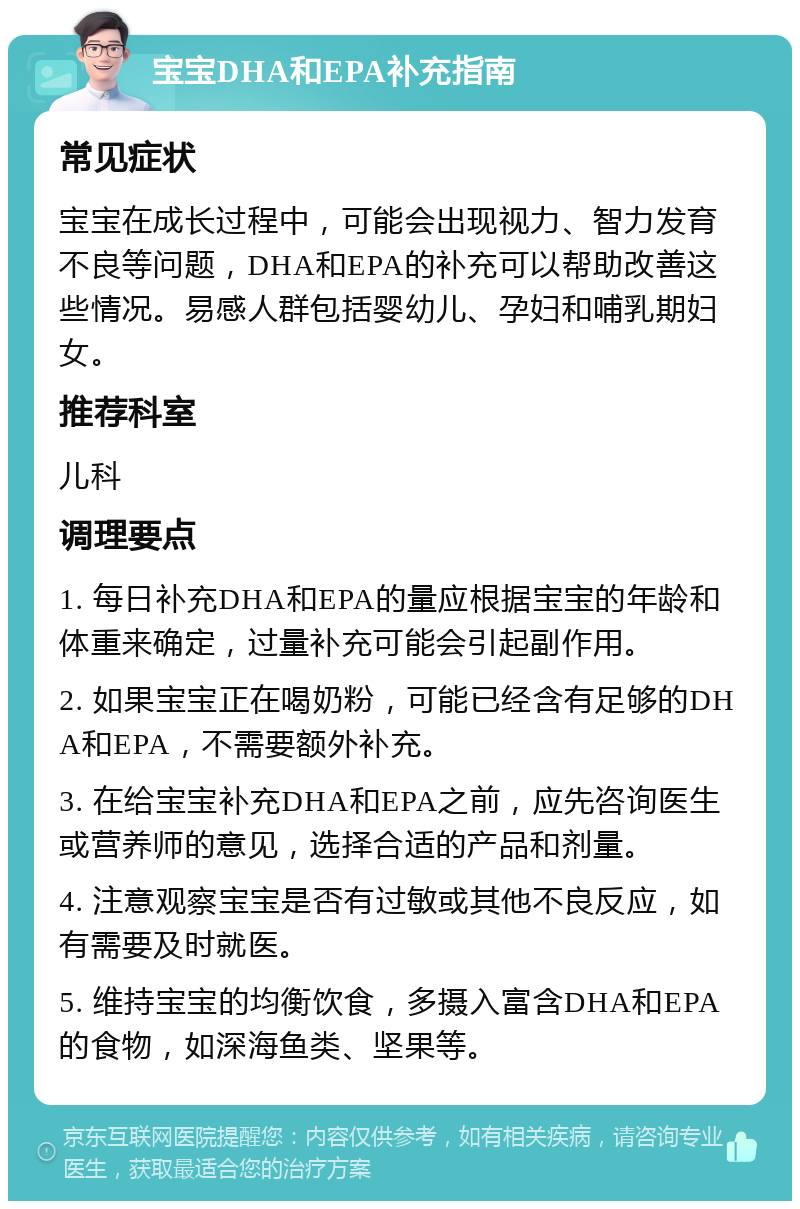 宝宝DHA和EPA补充指南 常见症状 宝宝在成长过程中，可能会出现视力、智力发育不良等问题，DHA和EPA的补充可以帮助改善这些情况。易感人群包括婴幼儿、孕妇和哺乳期妇女。 推荐科室 儿科 调理要点 1. 每日补充DHA和EPA的量应根据宝宝的年龄和体重来确定，过量补充可能会引起副作用。 2. 如果宝宝正在喝奶粉，可能已经含有足够的DHA和EPA，不需要额外补充。 3. 在给宝宝补充DHA和EPA之前，应先咨询医生或营养师的意见，选择合适的产品和剂量。 4. 注意观察宝宝是否有过敏或其他不良反应，如有需要及时就医。 5. 维持宝宝的均衡饮食，多摄入富含DHA和EPA的食物，如深海鱼类、坚果等。