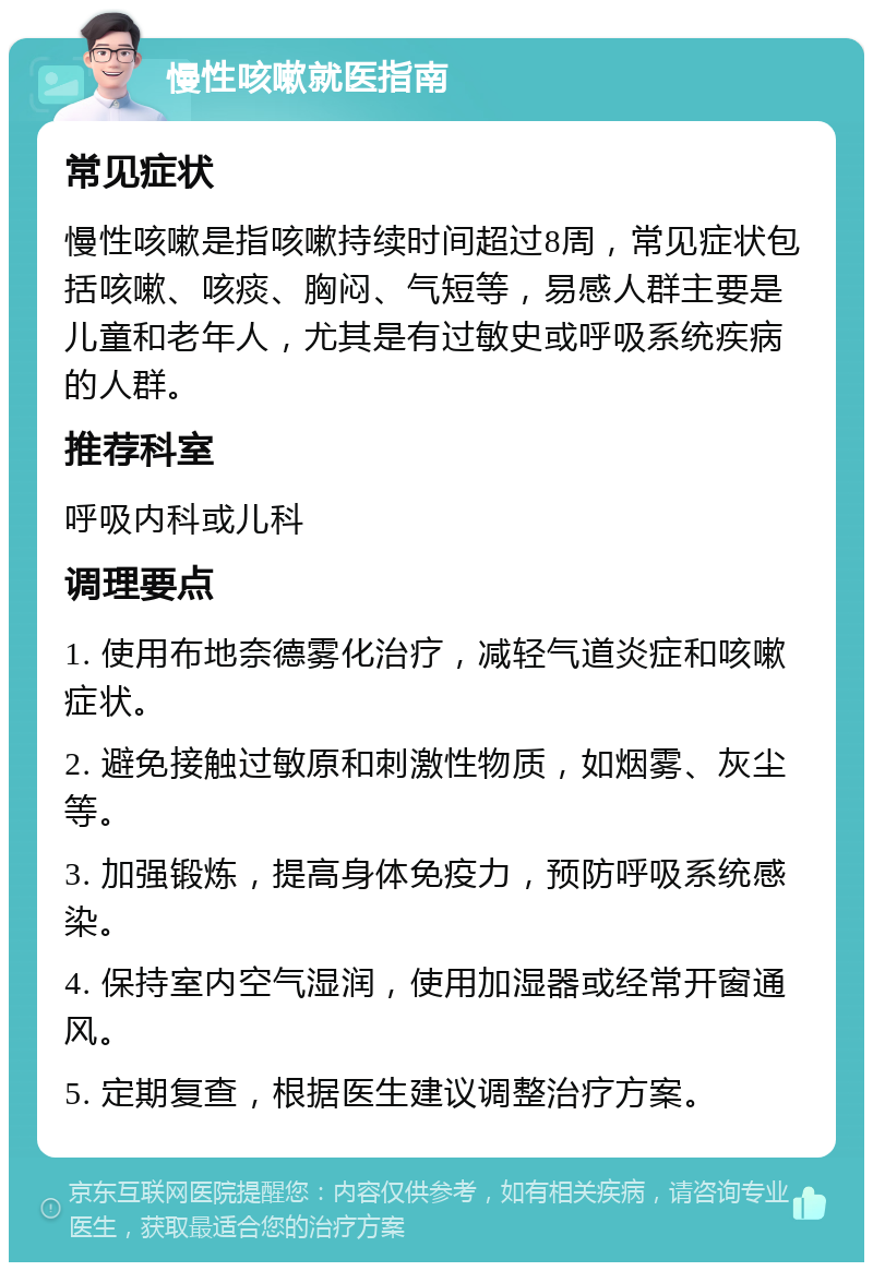 慢性咳嗽就医指南 常见症状 慢性咳嗽是指咳嗽持续时间超过8周，常见症状包括咳嗽、咳痰、胸闷、气短等，易感人群主要是儿童和老年人，尤其是有过敏史或呼吸系统疾病的人群。 推荐科室 呼吸内科或儿科 调理要点 1. 使用布地奈德雾化治疗，减轻气道炎症和咳嗽症状。 2. 避免接触过敏原和刺激性物质，如烟雾、灰尘等。 3. 加强锻炼，提高身体免疫力，预防呼吸系统感染。 4. 保持室内空气湿润，使用加湿器或经常开窗通风。 5. 定期复查，根据医生建议调整治疗方案。